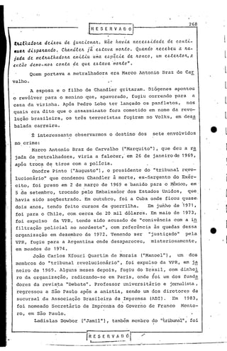 268
tul::.:do."a. deixou. de óu.ttc..i.ona.lt. Nã.o ha.v.i.a. I'tec.e~~.i.da.de. de C.OH.t.i.-
,"".4. d.i.~pa.1tando ~ Cha.rtd,te!c. já. e~.ta.va. mo!c..to. Qu.a.ndo Jtec.ebeu. a. Ita.-
jada de me~lta.lha.dolta e~.i..t.i.u.,u.~a e~p~c.le de Itonc.o, u.m e~.teJt.tolt,~
~~tac demo-n04 c.on.ta ~e qu.e e~.ta.va'molt.to".
Quem portava a metralhadora era Marco Antonio Braz de Car
valho.
A esposa e o filho de Chandler gritaram. 'Diógenes apontou
o revólver para o menino que, apavorado, fugiu correndo para a
casa da vizinha. Após Pedro Lobo ter lançado os panfletos, nos,
quais era dito que o assassinato fora cometido em nome da revo-
lução brasileira, os três terroristas fugiram no Volks, em desa
balada carreira.
Ê interessante observarmos o destino dos sete envolvidos
no crime:
Marco Antonio Braz de Carvalho ("Marquito"), que deu a ra
jada de,metralhadora, viria a falecer,' em 26 de janeiro de 1969,
apóz troc~ d~ tiros com a policia.
Onofre Pinto (IIAugusto"),o presidente do "tribunal re.vo-
lucionário" que condenou Chandler à morte, ex-Sargento do Exér-
ci~o, foi preso em 2 de ,março de 19~9 e 'banido para o ~ico, em'
S de setembro, trocado pelo Embaixador dos Estados Unidos, que,
havia sido seqüestrado. Em outubro, foi a Cuba onde ficou quase.
dois anos, tendo feito cursos de guerrilha. Em junho de '1971,
foi para o Chile, com cerca de 20 mil dólares. Em maio de 1973',
foi expulso da VPR, tendo sido acusado de "conivência com a in
filtração policial no nordeste", com ~ef~rênci~ às quedas dessa
organização em deze,mbro de 1972. Temendo ser 11 justiçado" pela
VPR, fugiu para a Argentina onde desapareceu, misteriosamente,
em meados de 1974.
João Carlos Kfouri Quartim de Morais ("Manoel"), um' dos
membros do "tribunal revolucionário", foi expulso da VPR, em j~
neiro de 1969. Alguns meses depois, fugiu do Brasil, com dinhei
"ro da organização, radicando-se em Paris, onde foi um dos funda
dores da revis.ta IIDebatell
• Professor universitário e jornalista,
regressou a são Paulo após a anistia, senão um dos diretores da
sucursal da Associação Brasileirp de Imprensa (AOI). Em 1983,
• ,I • •
foi nomeado Sccretãrio de Imprcn~a do Governo de Franco Monto-
ro, em são Paulo.
Ladislas Dowbor (IIJamil"),também membro do "tribunàlll
, foi
IR E S E 11V A 00 l /'
I --- .
......_--_ .._-----~-----,-.....-----..- ---.------
 