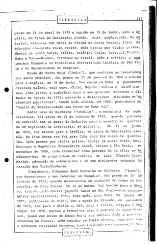 , .
Pedro Lobo de Oliveira ("Getúlio"'), o motorista na açao
criminosa, foi preso em 23 de juneiro de 1969, quando pinta'va
um caminhão com as cores do Exército para o assalto ao quartel
do '49 R~gi.mento de Infantaria, de Qui taúna. Em 15 de julho
de 1970" foi bani:do para a Argélia, em trocu do Embaixador ale-
mSo. Em fins desse ano foi.para Cuba onde fez curso de guerri-
, .
iha. Após passar por vnrios países, dentre os 9uais Chile, Pe~u,
Portugal e República Democrática A~emã, voltou a são Paulo, em
novembro de 1980, indo trabalhar como·geren~e de um sítio em Pa
riquera-Açu, de propriedade da familia 'de Luiz Eduardo.Grce-
nhalgh, advogado de subversivos e um dos dirige~tes na~ionais do
Partido dos Trabalhadores.
269
-•.. -..-....--
'----------
I n E S E i~V I, L O
Finalmente, Diógenes José Carvalho de Oliveira ("Luiz"),
que descarregou o seu revólver em Chandler, foi preso em 30 de
janeiro de 1969, quando desenvolvia um tr.:tbulhode campo em Pa-
ranaíba, em Hato Grosso. Em 1.4de março, foi bé1lüdo pura o l'léxi
co, trocado pelo Cônsul japonês (mais um do~~ c1iplol:.:ttasestr;.n--
~eiros seqüestrados), indo, logo após, para Cuba. Em junho de
1971, radicou-se no Chile. Co~ a queda de Allende, em setembro
,1e 1973,' foi pura o México c, dai, para a ItúlLl, Bélgica ·0 1'°E
tugal. Em 1976, passou a trabalhar par.:to (jovcrno da Guinl':-Hi ~~-
snu, junto com Dulce de 'Souza l-1nia;sua 'lnl.:1:~ií.Jpó~~ n ani:;lL,
retonlOU ao l3ru.sil, indo res idil~ em Porto J':.l('~Jn~, onde v j ,1' ('(l/li
u u.dvoqacJ~lr-Lu~ili.nd(l·:~.~n(nde~;,tcnf.l0tr;I));,·lh.ltld <.'0.) .~~!;l'~;!;()l· (1" 'v-
r-----..-""--'-'1
----------L~~~-~_'~_.~~t~'.~:~...1.J--------'----- ..
I
1
preso em 21 de abril de 1970 e banido em 15 de junho, para a Ar
gélia, em troca do Embaixador alemão, outro seqüestrado. No ex
terior, casou-se com Maria de Fátima da Costa Freire, filha do
educador cOl~unist'i1Paulo Freire. Após passar por vários p.:tíses,
dentre os qUilis Suiça, Itália, Polônia, Chile, Por.tugul,'Il:>:cf-l.ia,
.-
Cuba e Guiné-Bis.sau, retornou ao Brasil, após a anistia, e uqui
leciona Economia na Pontifícia Universidade Católica de são Pau
lo e na Universidade de Campinas.
Dulce de Souza Haia ("Judit"), que realizou os levuntamen
tos sobre Chandler, foi presa em 27 de janeiro de 1969 e bAnida
para a Argélia, em.15 de junho. Tem curso em Cub.:t e percorreu
diversos países, 'tais coma, Chile, México, Itália e Guiné-Bis-
sau, onde passou a trabalhar para o seu governo. Retornou a são
P.aulo em agosto de 1979 i passando a desenvolver at.ividcl.cJesem "mo
vimentos pacifistas", tendo sido eleita, em 1980, presidenta do
, I •
,lI'Comitê de Solida):iedade aos Povos do Cone Sul".
• ,I
 