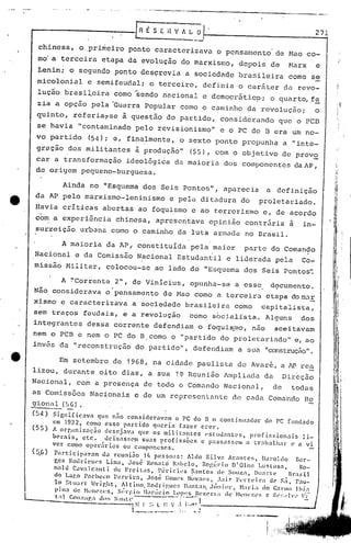 --------------------_._--_.~.
E S E i~ V fi L O 1-- 2_7_1
I
---_._0
chinesa, o primeiro ponto caracterizava o pensamento de Nao co-
mo' a terceira etapa da evolução do marxismo, depois de Narx e
Lenin; o segundo ponto desçrevia a sociedade brasileira como se
micolonial e semifeuda1; o terceiro, defi.nia o car5ter da revo-
lução brasi~cira como ~endo nacional e dcmocr5tic9; o quart~f~
zia a opç50 pela 'Guerra Popular como o caminho da revolução; o
quinto, referia,se à questão do partido, consideründo que o PCB
se havia "contaminado pelo revisionismo" e o PC do 13 era um no-
vo partido (54); e, finalmente, o sexto ponto propunha a "inte-
gração dos militantes à produção" (55), com o objetivo de prov2
cal' a transformação ideo16gi~a da maioria dos componentes daAP,
de origem pequeno-burguesa.
Ainda no "Esquema dos Seis Pontos" l aparecia a definição
da AP pelo marxismo--Ieninismo e pelü ditadura do proletariado.
Havia criticas abertas ao foquismo e ao terrorismo e, de acordo
com a experiência chinesa, apresentava opinião contrária a in-
surreição urbana corno o. caminho da luta arr.ladano Brasil.
A maioria da APf constituida pela maior parte do Comando
Nacional e da Comissão Nacional Estudantil e liderada pela Co-
missão Nilitar, colocou-se .ao lado do "Esquema dos Seis Pontos'~
A !'C"orrente 2", de Vinicius, opunha-se a esse d9cumento.
Não considerava o' pensamento de Nao corno a terceira etapa do In.:l!:
xismo e caracterizava a sociedade br.asileira como capitalista,
sem traços feudais, e a revolução .como socialista. Alguns dos
integrantes dessa corrente defendiam. o foqui~mo, não aceitavam
nem o pcn e nem o PC do n. como o "partido do proletariado" e, ao
invés da I' reconstrução do partido", defendiam a. sua "construçRo".
L_
Em setembro de 1968, na cidade paulista de Avare, a lPrea
lizou, durante oito dias, a sua 1~ Reunião Ampliada da Direção
Na6ional, com a presença de todo o Comando Nacional, de todas
as Comissões Nacionais e de um rcprcsenlante de cada Comando Ra
5!i.ona~ (5 G) •
(54) Significava que não considernvam o PC do B o continuador d0 PC fundado
em 1922, como esse partido queria fazer crer.
(55) A or~anizaç~o desej~va que os militnntcs estudantes, profissionais li~
oerais, etc. ueixasr.cm suas profissões e passassem a tr~lbalhar c a vi
ver como opcr.ll" ias ou camponeses. _
(5.6) P
é1
rticipélrnm da rcuni30 I!. pesso.1S: Aldo Silva Arantes, lIal'oldo l~or-
&Cs ROlh-ip..lWS Lim~l, .losé Renato R:lhelo, Rogério D'Olnc Luslosa, 10-
ll"ald Cava1c:mti de Freitas, l'éricles S:1l1tos til' Souza, Duarte llrasil
do Lar.o 1'nchcco Pereira, José GOll1l'SN~lval~s, .bir Fl'rn~lr:l de S.;, Pau-
lo f.tuan: Hri.r.ht, A1tino.l~odril'.uc:~ D'lIlta:;. Jtilliol", N:ld;1 do C;trlno Jhi"
pill:l de HClh';~l~S, ~i(~l·f'.i{)1I.:)r,il~i0 I.l)PI~S ~~czcL'l:a de !·ll.'lleZl.'S "J~l':;"ll'" ':t
;1 r.onzapad.•~; S:llItc;------ r~-J
. I 11 I' ", l It V," ".A' .--------------_--.Ji, '" I.L 1 _
 