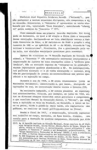 Durante o ano de 1968, a AP atuou intensamente junto ao
Movimento Estudantil, incentivando e, .por vezes, dirigindo' as
agitações de rua, em contestação 'aberta contra o Governo (58).
272
N~ 1~ Rcun~ão Ampliada da D~rcção Nacional, foram expulsos da AP Viní-
c:u~ Cald~l:a Bra~dt~ Altinp Dantas Júnior,~Haria do Carmo, Sérgio Ho-
raClO, AllplO de Frcltas, e~ posteriormente alGuns militantes a eles
ligados. A "Corrente 2" passou a ser dcnomi~ada pCJ'orativJmcntc de", ., ,
Grupo Oportunlsta e Provocador de Rolando" (GOPR), e veio a c0nstitu ir,
em 1969, o Partido Revolucionário dos Trãbalhadores (PRT).
No x.."{X C~ngresso ~a UNE, realizado em Ibiúna, em Sno Paulo, 1I1ém. 'do
s~u.prcsld~nte,Lul7. Gonzaga Travassos da Rosa, foram pr~sos dezenas de
mllltantes da Ar (ver item 5 deste capítulo). I
fR E S E R v_~~~ "
--,----.,..-- ..-. ._w., _
----•.-....--.--...,.-..-•.-.---," - .
(57)
(58)
[~ E S E H V J ~ O',
. -Vinicius Jos6 Nogueira Caldeira Brandt ("Rolando"), por
nao pertencer a nenhum organismo dirigente, não compareceu a es
s~ reuniâo. Entretanto, a "Corrente 2" apresentou um texto ela-
borado por ele, intitulado "Duas Posições", considerado "ofensi
vou pelos membros da "Corrente 1" (57).
Cornoresoluçãodessa sua prirrciraReunião Ampliada, foi divul
gado um documento, no ~ual a AP elegia a China cornoa vanguarda
dessa revolução. Declarando-se em lut9 ideológica contra o Par-
tido Comunista de Cuba, a AP retirou-se da OLAS e propôs o afas
tamento da UNE um apêndice da AP -- da OCLAE, acusada de "imo
bilismo e burocratismo". Finalmente, fez a proclamação pelo vo-
·tó nulo, nas ele~ções municipais previstas para novembro.
_Apesar de vitoriosa na 1~ .Reunião Ampliada da Dire~ão Na-
cional, a '~Corrente 1" não conseguiria convencer inteiramente a
, .
organização da justeza de suas concepções sobre a "prática pro-
·letária". Não se sentindo capazes de "integrar-se na produção",
muitos importantes'quadros abandonaram a AP. Em contrapartida,. . ..
tal politica alcançou -- e já vinha alcançando -- sucesso, atra
vés ·da participação de jovens ex-universitários nas greves çpe-
rárias e na agitação no cámpo.
No movimento camponês, a AP esteve presente em importan~
tes acontecimentos. Cita-se, por exemplo, em julho de 1968, en-
.tre os diversos choques ocorridos ~ntre policiais e camponeses,
o que envolveu Manoel da Conceição Santos, o "Heitor", 'JI:le ori~
tava a agitação no Vale do Pindaré, no Maranhão, e levou um ti-
ro na perna, vindo a perdê-la (mais tarde, ele implantaria uma
.prótese, ao realizar um curso politico-militar na China).
Desde o final de 1967, a organização, tentando implantar
seu trabalho no campo, mantinha, em Água Branca, Alagoas, uma
escola para a formação de quadros camponeses, d~rigida por Aldo
 
