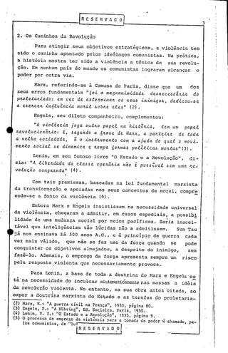 RE S E R V 1
2. Os Caminhos da Revolução
'Para atingir seus objetivos estratégicos, a violência tem
sido o caminho apontado pelos ideólogos comunistas. Na prática,
a história mostra ter sido a violência a tônica de sua revolu-
ção. Em nenhum pais do mundo os comunistas lograram alcançar o
poder por outra via.
Marx, referindo-se·à Comuna de Paris, disse que um dos
seus erros fundamentais "6o~.a magnan~m~dade de~~eeeJ~ã~~a do
p4ole~a~~ado: em vez de ex~e~m~na~ o~ ~eu~ ~n~m~go~, ded~eou-~e
a exe4ee~ ~n6lu~ne~a mo~al ~ob~e ele~" (2).
Engels, seu dileto companheiro, complementou:
"Á v~ol~ne~a joga ou~~o papel na h~~~~~~a, ~em um papel
~evolue~onã~~o: ~, ~eguhdo a 6~a~e de Ma~x, a pan~~~na de toda
a velha ~oe~edade, ~ o ~n~~~umento eo~ a aj~da do qual o mov~-
men~o ~oe~al ~e d~nam~za e 4o~pe 604ma~ polZt~ea~ mo~ta~"(3).
Len~n, em seu famoso livro "O Estado e a Revolução", di-
zia: "Á l~be~dade da "ela~~e ope~ã4~a n~o ~ po~~Zvel ~em uma 4e~
uoluc~o ~ang4en~a" (4).
Com tais premissas, baseadas na lei fundamental marxista
da transformação e apoiadas nos seus conceitos de mo~al, compr~.
ende-se a fonte da violência (5).
Embora Marx e Engels insistissem na necessidade universal
da violência, chegaram a admitir, em.casos especiais, a possibi
.lidade de uma mudança social por meio~ pacificos. Seria inacei-
tável que inteligências tão lúcidas não a admitissem. Suo Tzu
já nos ensinava há 500 anos A.C., e é principio de guerfa cada
vez mais vãlido, que não se faz uso da força quando Se pode
conguistar os objetivos al~ejados, a despeito do inimigo, sem
i~Z~-lo. Ademais, o emprego da força apresenta sempre um risco
pel~ resposta violenta que necessariamente provoca.
Para Lenin, a base de toda'a doutrina de Marx e Eqgeb"es
tá na necessidade de inculcar sistematiéamentenas massas a idéia
'"
da revolução violenta. No entanto, na sua obra antes citada, ao. 

expor a do~trina marxista do Estado e as tarefas do proletaria-
(2) Marx, K.: "A guerra civil na França", 1933, página SO.
(3) Engels, F.: liA DUhring", Ed. 'Sociales, Pat'is, 1950.
(4) Lenin, V. L: "O Estado e 'a Revolução", 1935, página 9.
(5) O processo do emprcr,o da violência para a tomada do poder 'c chamado, pe-
los comunis tas, .de "lu! . . r
IR E S E Il V 1 D. ,0 .
3
 