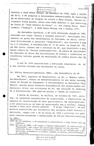 24. Núcleo Marxista-Leninista (NML), uma dissidência da AP
O ano de 1968 caracterizou a definição ideológica da AP
.e sua intensa atuação· nos'movimentos de massa.
, Em 1967, ~l:quanto se desenvolvia, na AP, o "oebatc teóri-
co-ideológico", surgia um descontentamento no seu ~etor secunda
rista do Estado da Guanaba~a; A efervesc~ncia no Movimento Estu
dantil, gerada pelas diversas dissidências das'organizações co-
munistas, criou, nos militantes da AP, uma sensação de imobili~
mo e desassossego. Não queriam perder o "bonde da História"!
e José Gomes Novaes com a mulher (59).liadora ("DO'dora")
No Movim~nto Operário, a AP teve destacada atuaçãoe~ 19G8,
centrada nas lutas "contra o arrocho salarial". Participou ati-
vamente na greve dos metalúrgicos de Contagem, em abril, inclu-
sive distribuindo o jornaleco "Companheiro", que incitava à gr~
ve e à rebeldia. A manifestação de 19 de maio, na Praça da sé,
em são Paulo, contou com o estimulo da AP, que distribuiu o pri
meiro número do '!Jornal.Libertação" (60) • nu jUlho,aAP participou
da Comissâo de Greve dos metalúrgicos de'Osasco c incentivou as
violências havidas quando da manutenção de reféns dentro das fá
bricas.
A morte de Guevara, na BOlivia, em outubro de 1967, acir-
. .
rou, na juventude secundarista da organização, a cxp~ctativa ro
manesca da constituição do foco guerrilheiro. Em contrapartida,
a AP encontrava-se em fase de aproximaç50 com o maoismo, substi.
tuindo o foco pela guerra popular. O grupo "foguista", em sua
maioria constituido por estudantes dos colégios André Maurois e
~plicaç50, rompeu com a AP em março de 19G8 c procurou seu pró-
prio caminho, assumindo a denominação de Núcleo Marxista-Leninis
t.a (NHL).
(5~) No ano seguinte, a AP planejaria e concretizaria a Cuca desses cloi~ di
rigl'ntl's.
(60) Em maio de' 1968, a AP lançou o ".Jornal I.ibertnção", e'1ll slIhstilllir;;'o ao
"u 1 -" . ._
r..cvo .Iça0, que tlvera .sua clrc.Ilnçao !:lIspC'nsn no nno ;'11teriur. Ao
contrário lh.'$lC'. o "Jornal LibC'rtaç:lo", all-m'de ser ,volt:ldo p:Jr<l a or.-
gnniz;lI;;O, pl'opUnhn-sl' ~ ntingir, l<llllb(.m, ;'1$ Ill;lSS.1f., p.1rlic.uLtnll('l1tc •
as oper~rins. I
.------,. ------------- __ ..J
i~~~~~~:....~:~~~ ..:.~.~~ ~~f
..--.-----.------ ..--.--. '-"'---"-:-"-r-'" ....---- ....----....-.- "'"
I,
Gil ~ A [; Ol 273
Arantes e José' Gómes Novaes. Em-dezcmbro de .1968, apps a edição
do AI~5, a AP preparou e desencadeou demonstrações de hostilida
de ao ,Governador de Alago~s em visita a Água Branca. Vários mi-
litan.tes foram presos, entre eles Aldo Arantes _ que usava o no
me falso de "José Robérto de Souza" -, sua esposa Maria Auxi-
•
 
