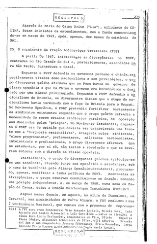......•_--~------,._-----------_._...._.----_._-_ ...
o •• I
iH
~
Im
I ~:
1.1 Ir.,I !
I ,
~II
1I
"
I
,, ,
"i
!
r
:11 ~
I
.r,,
:H:
275
Enquanto o PORT d~fendia os governos peruano e chin~s,res
pectivamente citados como nacionalista e sem prjvil~gios, o gr~
po div~rgente gaGcho afirmava que no Peru havia um governo de
classe oper5ri.a e que na China o governo. era burocrãtico e domi
nado por uma classe privilegiada. Enquanto o PORT defendia'o na
cionalismo de Brizola, os divergentes diziam que a etapa do na-
cionalismo havia terminado com a fuga de Brizola para o Urug-.1ái.
No Movimento Oper~rio, o PORT pretefidi~ fortiflcar maciçamente
os sindicatos existentes enquanto que o grupo gaGcho defendia a
necessidade de serem c~iados sindic~tos 'paralelos, em oposiç~o
aos domin<1Clospelos "pelegos". No Mov imen to Estudant.il, enquan-.
to o PORT era de opinião que deveria ser c~túbelccida uma fren-
te com a "burguesia nacionnlista", integrada p(!los. sindi.catos,
"clero p:r.:0gress.ista",parlamentares, mi.J.itares naci.onalistas,
intelectuais e profissionais, o,grupo divergent.c afirmava que
os estudantes, por si só, não fariam a revoluç5o e que se ceve~
riam colocar sob a direção da classe oper5ria.
A partir ée 1967, iniciaram=se as divergªncia!:) no PORT,
centradas no Rio Grande do Sul e, posteriormente, estendi.das p~
ra são Paulo, Pe~nambuco e Ceará.
Através de Maria do Carmo Brito ("Lia"), militante do CO-
LINA~ foram iniciados os entendimentos, com a fusão concretizan
do-se' em março de. 1969, apos, apena!:),dez meses de mdstência do
NML.
25. O surgimento da Fração Bolchevique Trotskista (FBT)
Alguns meses depois, em agosto, no sitio de Itacolomi, em
Gravata!, nas proximidades de Porto Alegre, a FBT rerilizouasua
i Confer~nci~ Nacional, que contou com ~ presença de represen~
Inicialmente, o grupo de divergc~ntes gaGchos artiCulou-se
. .
em uma tend6ncia, atuando junto aos operãrios c estudantes, sob
o nome de Tend6ncia pela AliançaOper5rio-Estudantil, procuran-
do, apenas, modificnr a linha politica do PORTo Acentuadas as
diverg6ncias, o grupo resolveu constituir-se em fraç50, tomando
uma posiç~o independente, c, em março de 19G8, numa casa em Ca-
pa0 da Canoa, criou a Fração Bolchcvique 'rrotskist:a(FBrI') (62) •
-(62) A nn teve como fundadorC';,: Vito Antonio Lt·tizia, 'DC'ivis l1utz, l.uiz
Anlonio uo;. S:mtC'lf, Âranovich t~ Luiz C.:lstilhos - estl'S n:1 uircç:1o: c
aÍlhla Vera Lúcia ~;trin:·.uini, cOlllp:1l1hcil":l dC' Vilo. Sílvio Nogul'iril
Pinto .Tlinior, Jlcx:lllln~ Srlll1l'iuC'l"$ d" Silva, ,i) i /lbpl:lo Br:mcks
(1:11 Zot l' sua companheira Jl1~~sara ScllC'Slasky, (.;l-ico ))ornl'lc5, Jorge
Edll:n!o P intn IJal1:>('l .t'-.~~'.I~.~~.·':'~·~:~~.1,.'.•.i':':f" ~bgdil ~Ia1"Í: t.a110)i.
-'----- .----. I lI)'
L~~_~~.~.o~..I~_:~.._.l~I.J
 