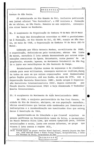 tantcs de são Paulo.
EESEHV/l.~o'l
. -
27G
Já estruturada no Rio Grande do Sul, inclusive publicando
seu jornal oficial "Voz Prolet~ria", a FBT iniciava a formação
de 'um núcleo, em são Paulo. Somente no ano seguinte, consegui-
ria criar bases no Nordeste.
26. O surgimento da Organização de Combate 19 de Haio (OC-19Maio). '
No bojo das divergências ocorridas no PORT e parálelamen-
, .
te' à formação, no Rio Grande do Sul, da FBT, surgiu em são Pau-
lo, em maio de 1968, a Organização de Combate 19 de Maio (OC-19
Maio).
Liderada por F~bio Antonio,Munhoz, ex-militante do PORT,
a organização, definindo-se pelo trotskismo, adotou uma linha
de massa, contr~ria à luta armada desencadeada por outras orga-
nizações comunistas da épocá. Entretanto, nunca passou' de ,um
grupúsculo, atuando, 'apenas, no Movimento Estudantil de são Pau
10 e ju!ntoaos meta'lúrgicos de são Bern'ardo do Campo.,
Estabelecendo rígidas normas de segurança e de clandesti-
nidade para seus militantes, conseguiu manter-se incólume,d~ra~
te todos os anos em que outras organizações eram desbaratadas
pelos órgãos policiai~, até sua fusão, em maio de 1976, com a
Organização Marxista Brasileira (OMB), dando origem à Organiza-
ção Socialista Internacionalista (OSI), depois conhecida por
Fração Quarta Internacional (FQI) e hoje denominada O Trabalho/
Quarta Internacional.
27. O surgimento do Movimento de Ação Revolucion~ria (MAR)
Em 1968, o conjunto penitenci~rio da Rua Frei Caneca, na
cidade do Rio de Janeiro, abrigava, em sua população carcer~ia,
v~rios ex-militares que haviam sido condenados por fomentarem a
indisciplina e a insubordinação nos tumultuados dias que .antece
deram à Revolução de 1964.
Apioveitando-se da liberdade a que .ficava~
presos políticos na Penitenciária Lemo~ de Brito,
ro Marco Antonio Silva Lima, que estava cumprindo. , ..
articulações e criou, junto com outros detentos,
visava à luta contra o regime (63).,. ,
sujeitos os
o ex-marinhei
pena, iniciou
um grupo que
--------------.....-,...----- ..:.-..••......•.•~------.•..•_-.-- ------
1t·
I
I
I'~,
(63) F3ziam parte do grupo: Avelino Bioni Capitani,
tos, Jos~ Adeildo Ramos c Pedro França Viegas,
nio Pn!stes de Pllllla. cy"-S:lrí'ento d:l FAR.
I.RE'SE~~
Antonio'Duarte dos San-
cx-marin'hc iros, c Anto-
, .
 