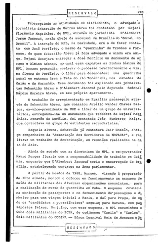 ,-
.....•.-.-..--...--..•.-~_._-......----------.-------------:-:-
IR E S E~!~. O
280[;ESEHVfl.LO
l
.Ainda de acordo com as diretrizes do MPL, o ex-governador
Mauro Borges ficaria com a responsabilidade do trabalho em Goiã
. '-
nia, enquanto que D'Alembert Jaccoud' seria o encarregado de Bra tt
sília, estabelecendo contatos na área parlamentar.
A partir de meados de 1968, Arraes, visando a preparaçao
da luta armada, montou e colocou em funcionamento' um esquema de
saída de militantes das diversas organizações comunistas,' para
a realização de curso de guerrilha em' Cuba. O esquema consistia
na confecção de passaportes e no fornecimento de~passagens e di
nheiro para uma viagem inicial a Paris, e dai para Pr~ga, de o~
de os "candidatos a guerrilheiros" seguiam para Havana, com pas. . ,... -
saportes falsos. Em julho, com esse esquema, o MPL encaminhou a
Cuba dois militantes do PCBR, de cqdihomes "Camilo" e "Carlos",
dois militantes do COLINA - Edson Lourival Reis de .Menezes e Os
. .
O trabalho de arregimentação em Brasília prosseguiu atia-
vés de Sebastião Abreu, que contatou Aurélio Wander Chaves Bas-
tos, ex-vice-presidente da UNE e líder'de um grupo de universi-
tários, entregando-lhe um documento que recebera de Dejac{ Mag~
lhães. Através de Aurélio, foi contatado João Humberto Maf~a,
que controlava um grupo de 'estudantes secundaristas.'
Naquela altura, Sebastião já contatara Jair Cos~ão, afiti-
go companheiro da "Associação dos Servidores da NOVACAP", e rea
lizava um trabalho de doutrinação, em reuniões r~alizadas na ca
sa de Jair.
I. 1
Prosseguindo as atividad~s de aliciamento, o advogado e
jornalista Sebastião de Barros Abreu foi contatado por Dejaci
Florêncio Magalhães, do MPL, através do jornalista D'Alembert
Jorge Jaccoud, então chefe da sucursal de Brasilia do "Jornal do
Drasil". A intenção do MPL, na realidade, era a de fazer conta-
to com José Porfirio, o mesmo da "guerrilha" de Trombas e For-
moso, de quem Sebastião Abreu já fora advogado e ainda era ami-
go. Dejaci desejava entregar a José Porfirio um documento de Ar
raes e Almino Afonso, no qual eram expoptas as linhas básicas do
MPL. Arraes pretendia acelerar o processo revolucionário e via,
na figura de Porfirio, o lider para desencadear uma guerrilha
rural em extensa área a Este do rio Tocantins, nos estados de
Goiás e do Maranhão. Esse documento foi explicado aos jornalis-
tas Sebastião Abreu e D'Alembert Jaccoud pelo deputado federal
Márcio Moreira Alves, em seu próprio apartamento.
 