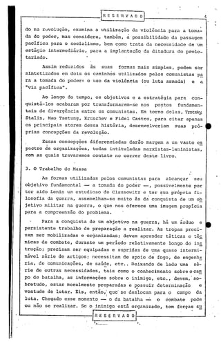 R E S E 'R V A O O
do na revolução, examina a utilização da violência para a toma-
da do poder, mas considera, tambim, ~ possibilidade da passagem
pacifica para o socialismo, bem como trata da necessidade de 'um
estágio intermediário, para a implantação da ditadura do prole-
tariado.
Assim reduzidos as suas formas mais simples, podem ser
sintetizados em dois os caminhos uti.lizados pelos comunistas p.§!.
ra a tomada do poder: o uso da violência (ou luta armada) e a
,"via pacífica".
Ao longo do tempo" os objetivos e a estratigia para con-
quistá-los acabaram por transformarem-se nos po~tos fundamen-
tais de divergência entre os comunistas. Em torno delas, Trotsky,
Stalin, Mao Tsetung, Kruschev e Fidel Castro, para citar apenas
os principais atores dessa história, desenvolveriam suas pró-
prias concepções da r~volução.
Essas concepções diferenciadas darão margem a um vasto es
pectro de organizações, todas intituladas marxistas-leninistas,
com ~s quais travaremos contato no correr deste livro.
3. O Trabalho de Massa
As formas utilizadas pelos comunistas para alcançar 'seu
objetivo fundamental __o a tomada do poder' --, possivelmente por
ter.sido Lenin um estudioso de Clausewitz e ter ~ua própria fi-
o •
losofia da guerra, assemelham-se muito às da conquista de um ob
jetiyo militar na guerra, o que nos oferece uma imagem propicia
para a compreensão do problema.
Para a conquista de um objetivo na gue!ra, há um árduo e
persistente trabalho de preparação a realizar. As tropas preci-
sam ser mobilizadas e organizadas; devem aprender táticas e tic
nicas de combate, durante um período relativamente longo.de in~
trução; precisam ser'equipadas e supridas de uma quase intermi-
, "
nável sér~e de artigos; necessitam de apoio de fogo~ de engenh~
ria, de comunicações, de saúde, etc •• Deixando de lado uma sé-
rie de outras necessidades, tais como o conhecimento sobreocam
po de batalha, as info~mações sobre o inimigo, etc., devem, so-
bretudo, estar moralmente preparadas e possuir determinação e
..
vontade de lutar. Eis, então,: que' se deslocam para o campo da
I
luta. Chegado esse momento -- o da batalha ~ o combate pode
ou nao se realizar. Se o inimigo está orgünizado, tem forças su
I. [RESERVADO
1.••. .. '.
 
