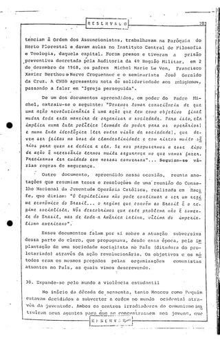 --------------1 R E S C H V I, ~ _~_!
28
tenciam ~ Ordem dos Assuncionistas, trabalhavam na Par6quia do
Horto Florestal e.davam aulas no Instit~to Central de Filosofia
e Teologia, daquela capiti;l.l..Foram presos e tiveram a prisão
..
preventiva decretada pela Auditoria da 4~ Região Militar, em 2
de dezembro de 1968, os padres Michel Marie Le Ven, Francisco
Xavier Berthou Qo Nerve Croguennec e o seminarista José Geraldo
da Cruz. A CNI3I3apresentou nota de solidariedade aos religiosos,
passando a falar em "Igreja perseguida".
De um dos documentos apreendidos, em poder do Padre f1i-
chel, extrai u-se o seguinte: ."V C!.V e.1IJ o)., .to malt c on/~ c.i.ê.11 c.la de que
uma. a.cã.o lLe.vo.c..ucionã.lti.a e uma. a.ção qu.e. .tem COlIJO obje.tivo 6i.l1al
mudalL toda. e.).,.t~ ma~ei.lta de oltgani.zalt a ).,ocieda.de. Palta ihio, ela
implica numa. luta polZ.tica (.tomada do podelL pCl~a o~ opclt~~lo).,1
e ItLtllla luta .i.deolõ[Jica (.telt OU.:t.!La.v.i.).,â.o da ).,oclC!.cladel, que de-
velry .6elt 6ei..ta..6 na ba.).,e da cla.nde).,.t.i.ni.da.de e CO/il Iti).,co)., lIJuLto ..~~
It.i.O.6 pa.lta quem.6e dedi.ca. a. ela. Se. no)., pItOpU6e1l./1I0,!' a. e).,).,e .t.i.po
de ação ê Itcce.ó.6ãlL.i.o .tClLmo)., muLta. ).,egultl1l1ç,a 1'10 que VCUIIO)., 6a.ZeJL.
PlLec.i..6amo.6 telt cuidado com nO).,4a4 conve~6a6" ... Seguiam-se va-
rias regras de segurança.
Outro documento,' apreendido nessa ocasião, reunia ano-
tações que resumiam teses e resoluções de uma' reunião do Conse-
lho Nacional da Ju~entude Oper~ria Cat6lica, realizada em Reci
fe, que diziam: "O Capi..tae..(.).,mo nã.o pode COI1.t.(.nu(Ut a I~CIt um lte[J:5:,
. me econÔmi.co do 13lla).,i.l ..• o Iteg-i.me quC!. c.ol1vêm ao BIt({,~i..e e o "...(!.._
gi.me ).,ocia.C.i.6.ta.. Nõ)., de.6coblti.mo~ qLLe e.).,.t:e pltobR.r.ma Hã.O e '~0ll1eI1-
.te do BIl.a).,i.t, ma)., de .toda·a AmeJti.ca Lat-i.na., vZ.t.i.ma do i./llpc.Jti.a-
l.i.~m{J all1elt.i.c.ano".
No inicio da d6cada de sessenta, tanto Moscou como Pequim
estavam decididos a subverter a ordem no mun~o ocid0ntaJ. ntra-
vés da juventude. 1mbos os centros irradi~H.1l'resdo c()nnmi~;moins
Esses documentos falam por si sobre a atuaç50 subversiva
dessa parte do clero, que propugnava, desde essa epoca, pela i~
plantação de uma sociedade socialista no País (ditachll-ado pro-I
letariado) através da ação rev01ucionária. Os objetivos e os me
todos eram os mesmos pregados pelas organizações
atuantes no Pais, as quais vimos descrevendo.
30. Expande-se pelo mundo a violência estudantil
cOlllunistas
trli.)~é:I:sous aCJentes para que ~0. ('()nc.('nt:)",:H;~;0mnos joven!~I
L--------------"l-I, -1"-: 17··I::-·V·· ..· .. :.~~~ -' ------------ •.~ ,..  " •.y ,
______ ._ -:-0. __ ..•• _~
quo
 