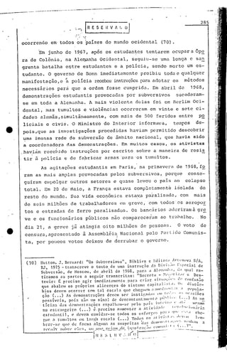 ....- .._-----_._-------_.~--------.----- ...--- ._.
--,-,--"'-- - --- .-~_•..--- .•- ------ _.-
As agitaç8es estudantis em Paris, na primavera de 1968, f2
raro as mais amplas provocadas pelos subversivos, porque conse-
guiram cUlpolgar outros setores e quase levou o pais ao colapso
total. Em 20 de' maio, a França estava completamente isolada do
resto do mundo. Sua vida eco~ômica esta~a pa~alisada, com mais
de seis milhões de trabalhadores em greve, com todos os aeropoE
tos e estradas de ferro paralisados. Os bancários adcriramà gre.•..
ve e os funcionários pGblicos não comparece~am ao trnhalho. No
dia 21, a greve já atingiã oito milhões de pessoas. O voto de
censura, apresentado ~ Asscmb15ia Nacional pelo r~~Lido Comunis-
I
ta, por poucos votos deixou de qerrubar o governo.
285
Hutton, J. Bernard: "Os Sub,'crsivosll
, Bibli('~ c Editor;I ..Irll'lwv~ S/A,
RJ, 1975 - transcrcve o te~to de uma instrllç,;o d:l ni' i ~;;I(Ir~;,eci:ll de
Subversão, de Noscou, de abr'il de 1968, para a ill~I~I:lltl',I,.,1; qual re-
tiramos L1~ partes a seguir transcrit:-ls: lISccreto - ~~,.;::,q·I.'..lr e Des-
truir: É preciso agir imedi<lt.:lmentc para criar si tll;I';lll"; !C' Confusão
que abalcm os próprios alicer~cs do sistema capit:,li,;I,I. (l,: Ii:-;túr-
bios dc'em ocorrc.'r com tal escala que chegl'nl aalIC',~r"ll,.:l ,I IWpul:-
ç;ío·(. •• ) As dC'monstrações de'~m s('r instirJHI;l:; '1:1.
1,0,:-", ..,; (l';I:;iões
possíveis, pois são lIm sinnl de dcs('ontent:lml~lll,~ ,UI:!I"I' (·:.).h n~
ticias das d'lllonstraçõcs espalh:lln-sc })('10 p:ll:; IIlI,'I!" " ,1,. Itll'!;mo
. ( ) -. l' '1'1 I.· I " ••,I 'I,' i '.no esLrangclro ••• c.precl'So élllOentar:l a:1V1I
.' "11;II'la
cstlld.1Ilti.l, e elevem cnvil1:lr-r.c todos os esfol'r,:: ,:11'.1 '1'11' ":,':,1 che-
gue n tllnll11tos l'm lnl'!~':J c!:c:11a ( ••• ) Tod,)!> O!; ;I( i'i ~,l.1', ,l,,,,!t1 1~1O-
1 1 f 1
. 'I' 1'111('1,;11., ••••. ~, "'l11'111
)1'nr-!il' que (eorma a 1',111:1:1lS !;lIspC'l t:l~~l ;I:. II .. '. '"' I a
• 1 1 • 1" ' - .(111111' 1 1 • I , ~ •• ,)
1','';11"1' ::0 )'' I~ ('~. ou (Illl~ 1:1'1:11. ((' .'n~i~"r;ll;.Il) I' ..•••. __ ,'
fn'_r.'~~'-.~'}~'.~,':~.,Ji~~:r=~':.~--·-'.:'
(70)
..,:. o': , .•
, '.• .0 .,.
ocorrendo em· todos os pa~ses do mundo ocidental (70).
'Em junho de 19,67, após os estudantes tentarem ocupar a Ope
ra de Colônia, na Alen~nha Ocidental, seguiu-se uma longa e san
grenta batalha entre estudantes e a policia, sendo morto um es-
tudante. O governo de Bonn imediatamente proibiu toda e qualquer
manifes tação, e ~ polícia recebeu instruçõcs para adotar 05 métodos
necessãrios parci que a ordem fosse cumprida. Em abril do 1968,
demonstrações estudantis provocadas por subversivos sucederam-
se em toda a Alemanha. A mais violenta dalas foi em Berlim Oci-
dental, mas tumultos e violincjas ocorreram em vinte e sete ci-
dades alemâs,simultâneamente, com mais de 500 feridos entre po
liciais e civis. '0 Ministro do Interior informava, tempos de-
pois,que as investigaçôes procedidas haviam permitido descobrir
uma imensa rede de subversão de âmbito naciol1nl, que havia sido
a coordenadora das demonstrações. Em muitos casos, os ativistas
,havi~m rece~jdo instruç6cs por escrito sobre a maneira de resis
.tir à policia e de fa.bric~r armas 'para 'os tumultos.
I'
 