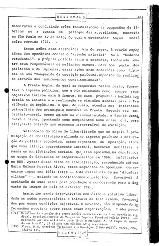 sindica tos e conduz.indo açoes radicais, como as oC,upaçocs de fá-·
bricas ou a tomada do palanque das autoridades, ocorrida,
em são Paulo no 19 de maio, do qual o g'overnador Abreu Sodré
saíra corrido (72). .'
Essas ações eram atribuídas, via de regr~, à reaçao espon
tânea dos operã'~ios contra o "arrocho salarial" ou a "baderna
estudantil". A própria policia assim o entendia, incluindo en-
tre seus respons5veis os meliantes comuns. rara boa parte dos
~ - " ,
po11ticos e da imprensa, essas açoes eram encaradas como t1p1-
cas de lllna"vanguarda da oposiç5o politica,.Lmpedida de realizar
se através dos instrumentos constitucionais".
A Frente Ampla, da qual as esquerdas faziam parte, fomen-
tava o impasse político, com o PCB colocando como sempre seus
objetivos táticos Inl'.i.sà frente. No caso, propunha a irn<:..'<liatacon
~ess50 da anistia a arenlizacio de bleiç50a diretnG para ,n Pr~
sid~ncia da Repfiblica, o que, de resto, atendia aos interesses
primordiais dos principaismentores da Frente. Segundo seu se-
cretário-geral, mesmo agindo na clandestin~dadG, a Frente conti
nuava a atuar, apostandQ seus componentes numa crise que, para
ele~,havia entrado num processo irreversível de evoluç5o.
287IR E S E il V ~ _(~
Assim, iam sendo desenvolvidas com êxito e relativa liber-
dade as açoes prep~ratórias e iniciais da luta armada, favorec~
das por essas condiç6es objetivas. O Governo, não dispondo de in
formaç6es precisas sobre essas novas orgnniznçocG, tinha pouco
(72) D~'t~llhes d.:1ntuac;30 das orr,:mÍ4' ..:1çÕCS slIbvl'rsiv:ls 11:1iír('.:1 opcr:1rio-sin
dic:11, p.:1rticlIl:nllcl1tc d:i Val1f,I.'J:lla POPU1.:l1· Hv'o]ucion:íria (Vl'R). :ó5õ
n:il:)-ados por scu miliLnntl' José lbrahim em C~t:;o, li: liA· Esquerda lit-nJ.::l-
da no Ur.,:;il", .15 citado I1.:1S p:ígin:l:; 11<) e :;l'I'.lIinll's.
( 7 3 ) AI '11 1 . 11O I" I ' ,_ «( ) 11
Vl'!;, 1"1. • :. ore 1r:t: '.st:1< o C :l Opa!; 1C;élll , I) )/._1 <.13/, ,V(l7.C~, 1CJH/,
- '--------- ... --- ,P:ll~in: , 11.  I> 1 !
~~~_t~~.-:~..~Yl~~.•.~-------------- __ ...J
Valendo-se QO clima de liberalização que se seguiu à pro-
mulgação délConsti tuição e aliando, ao aspecto poli tico a ma tU1:'a-'
ção da política econõmica, esses segmentos da oposição, ainda
que numa aliança aparentemente informal, buscaram mobilizar .a
massa em rnanife'staçõessociais, que eram apoiadas, na cúpula, por
I
um grupo de deputados de ~squerda,e~eitos em 1966, infiltrados
no HDB. Apesar desse clima de liberalização, reconhecido até PQr
Maria llelena Moreira Alves, esses segmentos de oposição conSe-
guiram impor uma idéia-força - a da existênc ia de uma" ditadura
mili tar" -, criando um condicionttmento psíquico favorável a
aceitação de suas teses p~la população e concorrendo para odes
gaste da imagem do País no exterior. (73).
 