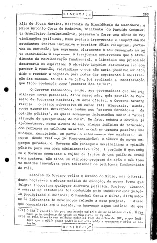 "
~----_.~- ..
. .---
289
k~in de Souza Martins, militDntc da Dissid~nciil da GUDnabara, e
Marco Antonio Costa de Medeiros, militante do Partido Comunis-
ta Br~sileiro Revolucionãrio, passaram'a fazer urna s~rie de rei
vindicações poli ticDS ~ ESSD posturD irreverente e inoportuna dos
estudantes irritou inclusive o e~critor Hélio Pelegrino, porta-
voz da comissâo, que expressou clDramcnte o scu desagrDdo em no
'ta distribuída 'â imprensa. O Pres..:!:dentccompreendeu que o aten-
dimento da reivindicação fund.:lffiental,a liberdade dos presos,nâo
desarmaria os eqpíritos. O objetivo daqueles est.udantes ercJcom
parecer ã reuni50, reivindicar o que nao seria possivel ~er ate~
dido e receber a negativa para pode~ dar seguimento ã mobiliza-
çao das massas. No dia 4 de julh~ foi realizada a manifestação
que ficou conhecida como "passeata dos 50 mil".
o Governo recomendou, ent50, aos governadores que nao peE
mitissem novas pDsseatas. Ainda nessc mês, após reunião uo Con-
selho de Segurança Nacional, em nota oficial, o Governo caracte
rizaria o estado subversivo em curso (74). Alertaria, ainda,
sobre elementos infiltrados tamb&m nos "setores formadores da
opinião pública", os 'quais sonegavam informações sobro a "atual
situação de prosperidade do País". De fato, embora a economia já
apresentasse, nessa altura do ano, claros indicios de reversão,
com reflexos na polItica salariéll - onde se tornara possivel uma
mudança, corrigindo, em parte, o achatamento dos salár ios ,. im-
posto desde 1964 -,e já fosseconsiderável o número de novos em-
.I .
pregos gerados, o Governo não ~onseguia sensibilizar a opinlao
pública para. sua obra administrativa (75). A verdade é qne, embo
ra o Governo começasse a coJher os frutos de uma politjca. eeon6
mica austera, não tinha um vigoroso progré:lmade ação e nem toma
va medidas inovadoras para solucionar os problemas fundamentais
do País.
Setores do Governo pediam o Estado de SitiO, mas o Presi-
dente negava-se a adotar medidas de exceç50, délmesma forma que
julgava inoportuna qualquer abertura politica. Projeto visando
ii anistia de estudantes foi cornbutido pelo Execul:i'o,por julgá-
lo precipitado e ineficaz. O r-1éll:echalCOstél e Silv[, diri9indo-
cc as lideranças do Govcrno,em relação a esse projeto, disse
quo concordaria com a medida, se houvesse ulgum indicio de que
. .
(74) O CSN li con$tituído por uma r.r.mele m;1iQrl., de nUloriel:'lclc>s civis. f: for
ln;"do p('10 conjunlo de tOllos os Nilli~;tl'():: (k ESl:1do.
OS) Em l~)(i~~,h:1Vl'ri., um:1 111l'lhor" ~;a1ari,,1 n':t) ela (in1c-1II d(. 10Z, o C)lh' i.ndi.-
C;tv., C}1I('.1 ml-di.l) pl·.I~:O po.dcri;l ~~l'r c1 imin!ld.) :1 perlll:III('nte cl"Í !;c.~ dl~ :;;1-
l:ir in. ..--.--- •..---.-- ......•
-···--··---·------- __ 1 f~ F ~ r I~ v ,'. 1/," ;-.1----_- -'
l ..__.__ _.!
...-~.~...-----_ ..:-.- .
 