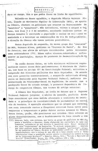 Outro d(Jputac1o de esquerda, do mesmo grupo do~.; "imaturos"
do MDB, Hcrmano Alves, publicou no ·"Correio da Hanhã", do Rio
de Janeiro, uma sfirie de artigos considerados pelos militares
, ,
como provocadores (77). Essas ações visayam,sobretudo,a enfra-
quecer as inst:i.tuiç(X!~;,dçntro do processo de desmoralização do Go
verno.
Valendo-se desse episódio, o deputado Uárcio Horcira Al-
ves, iigado ao Movimento p~pular de Libertação (MPL), em aparte
na Câmara, chamava os~policiais que atuaram na Universidade de
"bandidos" e "gaDgsters". Não satisfeit:o, voltou 'u,ocupar a tri
buna, nos dias 2 e 3 de setembro, assacando inj6rias contra as
"Forças 1rmadas e incitando a população é ir.;olaros m.i.l.i~,.;lrcsna
sociedade e a boicotar as comemorações do D i.ada 1I1d~~l)(~ndê:ncii1.. ~
A direç5.o da Cãmara não tornou nenhuma providência.
, Em raião desses fatos, 05 três ministros militares repre-
sentaram contra esses dois parlamentares. O Ministro da Justi-
ça, com base no artigo 151 da Constituição Federal, solicitou a
suspensão dos direitos políticos dos dois deputados. De acordo
com esse preceito constitucional, fi suspcns~o solicitada soocor
~eria sé declara~a pelo Supremo Trib~nal Feder~l, ~edtante re-
presentação do Procurador-Geral d~ República. De acordo com o
, I
parigrafo único do citado artigo, b processo dependc~ia de li-
cença da respectiva Câmara, nos termos d~ artígo anterior.
291
I~:. 0'1
-- -'-'
fazer na ;I.inhado equilíbrio.
[R~SE-;V
que podia
A Câmara dos Deputados, ao inv~s de dgixar quo o Supremo
Tribunal Federal julgasse o m~rito da quer.;tâo, preferiu desde
logo considerar que essa medida afrontava o instituto da imuni-
dade e o princípio da inviolabilidade do parlament~r no exerci
cio do mandato. A oposição alardeava que os grupos que consegui
ram essa investida contra o Congresso criariam fatos novos para
esquentar a temper.atura e 'poder dobrar certos setores da CEullara.
Estes fatos, porém, não prec~sava~ ser criados. Eles estavam em
pleno desenvolvimento, com o desdobramento da luta nrtnuda e com
-
(77) Sabe-se, hoje, com certeza, que havia um Crupo de políticos do }IDB diE,
posto a des.,fiar o Govcrno, tendo elaborado 1101; l'straté!-"i:l ti., :ll;i'iO par
lilmentar, valenuo-sc de seu direito n i1llll1ill;H1l'p:ll": [<1::.'1" d('lllinci;ls
dos atos "reprc!>sivos" do Executivo. liA ati tlllk provoc.,doc "ciot:.da
por este pequeno r,rupo dc parl:ml'ntaI'cs, cha!l1:d)~I:utl-nti.co~l, situa-
'da no conLC'xLo d::l l'voca, em .meio au scntimenLo eU!l))"ico li;! ,Or,!u:iva
oposicionista, era a cn'lça dl' q.l~ não só a luLa arr.:aua !;,!r i" a 11ll1Ca
aI tC'.rnativi como i.l poplllaç~o l~sLa'a pnn:L<l :1.1 ~~v;ltar-s,' contra o E:;ta
do ue S,"rU1";Ilç<l Naciol:i]" - Horcit"a Alv~'~;, ~1.1l.: "1-::;laoo (! Opll:;i~:i(l no
Hra!;il" (106/1/1.970) , Vo;:l'!~, lU, 197/1, Jl;íI~jl;l!>]2.9 l! DO.
[0-:;~~~~~,/,';C;; !
do-o no cargo. Era o
--~_._----'·---_.- '."
 