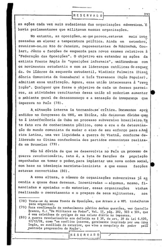 A essa altura, o número de organizações subversivas já a~
cendia a quase duas dezenas. Incentivadas -algumas, mesmo, fi-
nanciadas e apoiadas -do exterior, essas organizações vinham
realizando o recrutamento e o preparo de seus mi~itantes, aos
292
Trata-se da mesma Frente de Oposições, que Arraes .e o MPL trabalharam
para organizar.
Para confirmação do conhecimento público dessas questões, ver Castello
~ranco, C.:_"Os Militares no Poder", Volo rI, pág. 382,503 e 504, que
e uma coletanea de ?rtigos de sua coluna diária na imprensa.
A guerra revolucionária era definida no § 39, do art. 39 da Lei 6.620,
17/12/78, como "um conflito interno, geralmente inspiradp por uma ·idco
10gia, ou auxiliado do exterio~, que visa a conquista do poder pelõ
,Eontrole progressivo da Nação". I,
ER-V~-~-~_-~~-O-.,/
(78)
(79)
(80)
I~ESERVhG o
as ações cada vez. mais audaciosas das organizações subversivas.'E
havia parlamentares que militavam nessas organizações.
No entanto, as oposições, ao que parece, estavam mais inte
ressadas em elevar a temperatura política. Ainda em setembro:
reuniram-se, no Rio de'Janeiro, representantes de Kubitschek,Gou-
lart, Jânio e facções de esquerda para novos exames relativos à
"Federaçâo das Oposições". O objetivo era estender a~ ações da
extinta Frente Ampla às "oposições' informais" , .unificando-as com
os movimentos estudantis e com as lideranças católicas de esqueE
da. Os líderes da esquerda estudantil, Wladimir Palmeira (Dissi
dcncia Comunista da Guanabara) e Luís Travassos (Ação Popular),
admitiam essa unificação. Agora, essa união interessava à "revo
luçâo". Qualquer que fosse o objetivo de cada um desses parcei-" I
ros, as atividades resultant~s dessa união só poderiam aumentar
o ambiente geral de-desassossego e a sensaçao de insegurança que
-imperava no País (78).•
A~situaçâo interna ia tornando-se' crítica. ~tos apre
endidos no Congresso da UNE, em Ibiúna, não deixavam dúvidas~
to ã "interferência de Cuba no processo subversivo brasileiro.E~
te fato era de conhecimento público, como o era o da determina-
ção do mundo comunista de mudar o eixo de seu esforço para aAmé
rica Latina, uma vez liquidada a guer~a do,Vietnã, conforme'de-
liberado na últirnaconferência dos partidos comunistas reali,za-
da em Bruxelas (79).
Não há dúvida de que se desenvolvia no País um processo de
.guerra revolucionária, isto é, a luta 'de facções da população
empenhadas em tomar o poder,para impl~nt~r uma nova ordem social,
, ' .
com base na ideologia marxista-leninista a que essas facções
estavam convertidas (80).
 