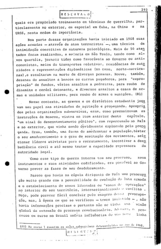 Boa parte dessas org~nizações havia iniciado em 19G8 suas
293
na
par-
fn E ~. C -;v t. i. _(.~J.
quais era propici~dó treinamento em t6cnicas de guerrilha,
ticularmente no exterior, em especial em Cuba, na China e
URSS, ,nesta ordem de importância.
Parece que havia na cúpula dirigente do Pai!:;Ull.:t preocup~
çao muito grande com a possibilidade de cvoluç50 d; luta armada
e o estabeleciment.o de zonas libcl~aclasou "zon;~'(11' Op0.l"ações"
no int.2rior do seu terri tório, internacion':lliZ.:1Id'l () con [lito .
Corno esse tipo de guerra interna tem seu procC'sso, seus
instrument:os e suas atividades codificadas, era po~~~d'vclao Go-
verno prever as fases de seu desdobramento.
.
Hoje, pode parecer fácil concluir pulo cxa'.Je)~ock:::;.prpocupa-
ç5.o, mas, à 6poca em que se verificou - temos in~;.i::t i10 - , nao
havia informações precisas e portanto n50 se tinll.l .::1.:1 visão
global da c~:tens5.o do processo rcvolucion.:1rio. TH!"11.ll:;, o p~o-
cesso em curso no Brasil sofria iníluênci.:ts de U:.1.1 11.)'. linha
Nesse contexto, as greves e os distúrbios estudantis joga
vam seu papel nas atividades de. agitação e propaganda. Apropri~
dos pelas organizações subversivas, eram, como preconizavam as
'instruções de Moscou, vistos no item anterior deste capitulo,
"um sinal de descontentamento público", com repercussão no Pais
I
e no exteri.or, que vi.nha sendo dpvidal;ent:ee:·:plortldopela prop~
ganda. Eram, também, uma forma de amedrontar a população,testar
o se~ amadllrecimento e o grau de aceitaç50 dos movimentos, sele
cionar lideres ativistas'para o recrutamento, incentivar a deso
bedi~ncia civil e atfi mesmo testar a capacidade repressora da
autoridade legnl.
ar:0('!> !;lIhvl'r:;iva_!~ ,h'!;l'''VCl1'id:I:;!lcl .1(I.k 11)613.
i --"-'_.....- _. , ------------.:.---1

-1 L' .' I "" . I, ,.'
1,' ,1 ",.' •
,/ ,._ _ _. ~.. _"_0.' .- .
~ .
ações armadas - at.ravcs de atos terroristas -., urna técnica de
intimidaçã'o coerci ti.vn de natureza psi.cológi.ca. Mais de 50 aten
tados foram rea,.liznc10:5,a ma :oria em são Pv.ulo, tendo como al-
.vos quart6is,. jornais tidos como favorãveis ao Governo ou anti-
comuni.sta~.>,meios de transportes colctivor;, residênci.as de aut~
ridades e representações diplom~ticas (no caso, nortc-nmerica-
nas) ,e resultaram lla morte de diversas pessoas. Houve, tamb6m,
de.zenas de assaI tos a bancos ou carr.os pagadores, p.:tra "expro-
priação" dé fundos, v~rios assaltos a pedreiras, para roubo de
dinamite e cordel detonantc., e diversos assaltos a cas~s de ar-
mas e unidades lnilitares, para roubo de armas e munições. (81)

 