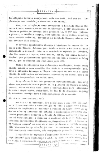 32. O Ato Institu~ional n9 5
._.,~---~-_..._.__. --_ ..,---_.~.,...- .........-. --.-......-.- _._...
295
in-
fi-
I
--------------1 R E 5 t. IIV 1 I. (I:
••••• • I
' ••• N" •••• ~
Instituição deveria engajar-se,' cada vez mais, até que se im-
plantasse uma verd~üeira democracia no Brusil .
. ° l.. •
Mas, com relação .ao Caso' envolvendo o Deputado Hiircio r.1o-
reira Alves, somente no inicio de noveniliro, o STF encaminhou a
Cãmara o pedido de licença para processii-Io. O STF n50 juJgou,
"a priori, a denGncia inepta, como poderin t~-lo feito, arquiva~
do-a. Pedido idêntico, referente ao Deputado IIc):miJnollves, se-
ria enviado dias depois.
Entre os militares das diferen.te~3 tc]"!dên~ias, havi.a unani
midade quanto a essa questio. Era1notória a incompreensuo que,
I
ante a situação intern.a, a Câmara Itolera~se em seu meio a pcrm~
n5ncia de militantes do movimento subversivo elO curso, com o de
corrente desprestígio da autoridade.
o Governo considerava absurda a llip6tese da recusa Ja li-
cença pela C~miJra. Julgava que, tendQ a maioria na Casa e esta
conhecendo a situaç50 interna e selltindo o empenho do Governo,
nio lhe negaria o apoio. ConsideriJva, ainda, que seria injusti-
;fic5.velque parlamentares governistas viessem a. impedir o julg~
menta, que só poderia ser realizado pelo STF.
No di.:l13 de dezembro, el-a promulgado o Ato JJ)~.~Li lucl0nal
n9 5. O Ato mantinha a Constituiçuo de 1967 e autori:',;l'.'Cl o Pre-
sic1ente da República a: decre tar o reces so do L0.91~;l.il i '0 em t~
dos os niveis i intervir nos estados e municipios; ~~lJ;:l'('nd('r di-
rei tos poli ticos i decretar o Estado de si ti.o1 no~; <:.1: :u:~ prev 1s-
tos na Cons titui ção; e decretar o con fi sco de bCll:; d· t llJ",:.; que
tivessem enriqucc ido ilici tamen te. Suspend i él, ,d J).: ,:, d (lill-,l!) ti.:l
d<:>"habeas corpus" no caso de crim~s politico!; l' (':-:C'llli.l O:;,ltos
nele baseados dn apreciação judicial. D1[(>1"cn(·1:1'·:II,· d(l:; lLos
Institucionais anteriores, não estipul.:ll~.i.<1pr.l:~()0:" 'iq;·'llc.i.:1.
o episódio, ã luz dos preceitos ,constitucion~is, era pol§
mico, mas. essencialmente poli tico. O plen~iria da CfulIaraCOI1 s:L<.1~
rava-o, antes de mais nada, como a oportunidade [Jnra afi.rm.:lção
do Poder Legislativo. Deliberou, no dia 12 de dcz~mbro, rucusan.·
do conceder licença para o prosseç;uimento do processo.
O episódio do deputado e mi.lit<1ntc do t-n'). '1,1, CO:!I :;j,
, .f 5 [J 'I" ",,)",1,:"1'.11111,,··f;Jgnl ic.:mlc.'p.:lrl1.justific.:lJ:o lI-. e ~;(..1" ",
• 1 . -•. ''()'; " "0 f'oll<J::(',('lar" il pl:C!OCUp.:lÇ;IOcom 0[, étos..:a:.:"'1 ,,1 . .
r--'"---''-''' - , ! __ .. ... '_0 "' __ ._
···-------------1 ",:,"l I( ,';. 11 f !- - __ ...I
l.~~_~ . .. <_.J
 