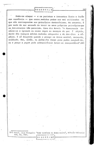 Pode-se alegar -- e os puristas e inocentes úteis o farão
com veemência -- que essas. medidus podem ser mal ut.ilizadus ou
que não corrcspondem aos ~ri~cípios democr5ticos. No entanto, é
por medo de ser acusad'a de trair os seus IJróprios pri.ncípios que
as dem.:JcracioJ.stêm pereGido. Comodiz Revel: "ad C.111o C./WC..Ül -<.rt-
c.l..tlta-.!lc. a '.tgllOtLalL ou 1lIc..~mo l'lega/L al.l allle.aç.t11.l de que (l. objeto,
.tanto .tltc. lLepugl'1a. ado:ta/I.. med-<'dct).J adeqlta.daó c. de da.J;,-.eflC!,1.l Cl .'Lê.-
p.t.tc.a. E .6Õ dc.l.l]Je.lL:ta qual'ldo o pc.ll...tgo ~e toltlla 1II0Itta.c, -<'1IJ..t11e. Il.tc.,
ev.tdc.n:tc.. Ma..~, c.jl.tão, ou. 6al.ta-..fItc? te.mpo pCllLa podc.1L c.onjtUlã.-.C.O,
ou o plLC.ç.O a. pagalL p(l•.e.a I.lOblLev-<,"tl1c.i.a .tolLIW-l.le -<'nl.lupo.'L.távC?.e.".(82)
297
1._1~ I~~_~:_n.~~_:·~_:_~_o~-----------'--_--I
RESERVI'.GO
("~) R0v~l, J0~n Frnnçoi~:
SI,, RJ, 19t~!I.
 