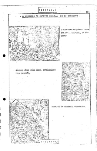 303
_ '0 ATEN'fADO AO QUARTEL GEr·!EJUL DO II EXtRCI'l'O
DEl'ALHP.s DA VIOr..&-JCIA TJ:':RROIUSTl.
O A'l'ENI'lIX) AO QUARTEL GI.:NE-
RlL 00 II EXÉRCITO, EM SÃO
PAULO.
---..•--.
ESTRAÇlUlilDOSOIDAOO HÂRIO I<OZEL FILHO,
PEIAEXPLOSÃO •
1
I
1
]
]
1
J
]
]
1
]
1
 