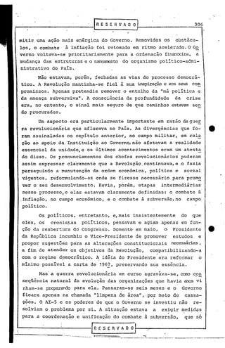 .[ R E S E R V A O O1 ..__ 3_0-f6
mitir. umaaçao mais enérgica do Governo. Removidos os obstácu-
lo~, o combate à inflação foi retomado em rítmo acelerado. O G~
verno voltava-se prioritariamente para a ordenação financeira, a
mudança das estruturas e o sanearrentodo organismo polí tico-admi-
nistrativo do País.
Não estavam, porém, fechadas as vias do processo democrá-
tico. A Revolução mantinha-se fiel à sua inspiraçãoe aos seus com
promissos. Apenas pretendia remover o entulho da "má pOlítica e
da ameaça subversiva". A consciência da profundidade da crise
era, no entanto, o sinal mais seguro de que caminhos estavam sen
do pI:ocurados.
Um aspecto era particularmente importante em razao dagueE
ra revolucionária que aflorava no País. As divergências que fo- tt
ram assinaladas no capítulo.anterior, no campo militar, em rela
ção ao apoio da.Ipstituição ao Governo,nâo afetavam a realidade
essencial da unida~e,e os últimos aconteciment~s eram um atesta
dó disso. Os pronunciamentos dos chefes revolucionários puderam
assim expressar claramente que a Revolução ,continuava,e o fazia
perseguindo a manutenção da ordem econômica, política e social
vi~entes, reformulando-as onde se fizesse necessário para prom~
ver o seu ,desenvolvimento. Havia, porém, etapas intermediárias
nesse processo,e elas estavam claramente definidas: o combate ã
,inflação, no campo econômico; e o combate à subversão,no campo
político.
Os políticos, entretanto, e,mais insistentemente do que
eles, os cronistas políticos, pensavam e ag~am apenas em fun-
ção da reabertura do Congresso. Somente em maio, o' Presidente tt
da República incumbiu o Vice-Presidente de promover estudos e
propor sugestões para as alterações constitucionais necessárias,, ,
a fim de atender os objetivos da Revolução, compatibilizando-a
com o regime d~mC?crát:hc:o.•A,idéia do Presidente era reformar o
minimo possível a carta de 1962, preservando sua essência.
Mas'a guerra revolucionária em curso agraváva-se, ano con
seqüência natural da evolução das organizações que havia anos vi
nham-se preparandopara ela. Passaram-se seis meses e o Governo
ficara apenas na chamada "limpeza de área", 'por meio de cassa-
ções. O AI-S e os poderes de qpe o Go~erno se investiu não re-, ,I
solviam o problema por si. A satuação estava a exigir med~d~s
, .
para a coordenação e unificação do combate ã sU~~ersão, que so
18ESERVADO:~-,~.--------~
._--~ •••• _-._~- •• __ ._~._____ • __ ••• 4 •••• _
---------_ .._--~-------_.---.-----
 