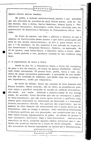 2. O impedimento de Costa e Silva
-'I!~E S E nv·~~l----------_.__--l
_~.__ ...-:-_..~_J
....- -.- - -..-.- __. ._ .__L.~ .. . .. .... I
I.
Ainda no dia 2~, o Presidente Costa e Silva foi transferi
,. do para o Rio de Janeiro, em busca de melhor atendim~nto médico,
onde chegou caminhando. Em poucos dias, porém, teria o lado di-
reito do CO!PO totalmente paralisado~ A grav~dade de sua 'molés-
tia não foi revelada de imediato, mas desde logo era evidente o
seu impedimento, ainda que temporário.
307[
i'
RESERVADO
àquela altura seriélnttomadas.
Em julho, a reforma ~onstitucional passou a ser estudadaI·. •
por uma comissão de j uris~as,.da qual faziam parte, além de Pe-
dro Aleixo, Gama e Sirva, 'Carlos Medeiros, Miguel Reale e The-
mistocles Cavalcanti. Participava ainda dessa comissão, como re-
pr~sentante do ,xecutivo,o Ministro do Planejamento H~lio Bel-
trão.
No final de agosto, era dada a público a noticia de que a
reforma da Constituição estava pronta e que seria promulgada por
meio de urnaemenda constitucional, no dia 2, para entrar em vi-
gor a 7 de setembro. No dia imediato ã sua entrada em vigor, se-
ria reconvocado o Congresso Nacional. Todavia, na madrugada de
29 de agosto, numa sexta-feira, o Marechal Costa e Silva adoe-
ceu, tendo perdido a voz, primeiro sintoma de urnatrombose cere
bral.
Na noite de sábado, houve uma reunião do Alto Comando das
Forças Armadas. Nessa ocasião, não se tiriha um progn6stico pre-
ciso sobre a provável evolução do estado de saúdedo Presidente,
e não sendo até entiío afastada a possibilidade de sua recup~
ração. Na reunião, ficou'decididq que não se entregaria o poder
ao Vice-Presidente, que não tinha apoio militar e politico sufi
ciente para resguardar os interesses da Revolução e a segurança
interna, seriamente afetada. Tal postura não significava que os
membros do Alto Comando não concordavam com o plano politico do
~residente, como se chegou a aventar. Pelo contrário, endossavam
a abertura politica por ele plan6jada, mas acreditavam que o S~
nhor Pedro Aleixo representaria no poder um método de pensar e
agir totalmente diferente. Como o Vice-Presidente mostrara-se
contrári.o ao 1I-5, julgavam aqueles chefes militares que·o mo-
mento n50 permitia correr-se o risco de va~lo revogado, antes
que cessassem ou fos~em co.rrigidas as canstisq1e o determinaram.
f •
 