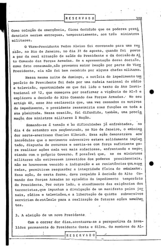 30d
Como solução de emergência, ficou decidido que os poderes presi
denciais seriam entregues, temporariamente, aos três ministros
militares.
o Vice-Presidente Pedro Aleixo foi convocado para uma reu
nião, no Rio de Janeiro, no dia 31 de agosto, quando foi posto
a par da real situação de saúde do Presidente e da decisão do AI
to Comando das Forças Armadas. Se a apresentação dessa decisno,
corno fato consumado,n~o provocou maior reação por parte do Vic~
Presidente, ela não foi bem recebida por alguns chefes militares.
Nessa mesma noite de domingo, a noticia do impedimento tem
porário do Presidente foi dada por uma cadeia nacional de rádio
e televisão, oportunidade em que foi lido o texto do Ato Insti-
tucional n9 12, que começava por reafirmar a vigência do AI-5 e
explicava a decisão do Alto Comando das Forças Armadas.· No seu
artigo 49, esse Ato esclarecia que, uma,vez cessados os motivos
do impedimento, o presidente reassumiria suas funções em toda a
sua ple~itude. Nessa ocasião, foi difundida, também, uma procl~
maçao. dos ministros militares à Nação.'
Somando-se à tensão e às dificuldades já enfrentadas, no
dia 4 de setembro era ~eqüestrado, ~o Rio de Janeiro" o embaix~
dor norte-americano Charles Elbrick. Essa ação demonstrava aos
incrédulos que o movimento subversivo estava solidamente impla,!l,
tado, dispunha de recursos e sentia-se com força suficiente ~a-
ra realizar ações cada vez mais audaciosas, enfrentando e nego~
ciando com o próprio Governo. ~ possível que, se os ministros
militares não estivessem investidos dos poderes presidenciais,
nao se houvessem vencido a indignação e as resistências que,sup~ e
radas, permitiram resguardar a integridade física do ~dor.
Essa ação, de certa forma, dava respaldo ã decisão do Alto Co-
mando das Forças Armadas no episódio do impedimento temporário
do Presidente. Por ou~ro lado, o atendimento das exigências dos
terroristas,que impunham a divulgação de um manifesto pelos jOE
nais, rádios e televisões, e a libertação de quin~e subversivos
serviriam de estimulo para a realização 'de futuras aço,es semelhan
teso
3. A eleição de um novo Presidente
Com o correr do~ dias,acentuava-se a perspectjva da inva-
lidez permanente do PresidentciCosta e Silva. Os.membros do Al-
I
_~;~~_ E~V A O O 1.-;..--__.;../===================~ _
 