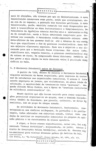 Mesmo aqueles que não haviam entrado para essas organiza-
çoes procuravam Organizar-se em grupos, como o Comando Secunda-
rista (COSEC) da Guanaba~a, que possuía, inclusive, um Setor Pa
ramilitar, com um grupo de choque armado.
As atividades do Movimento Estudantil, basicamente, res-
tringiram-se aos comícios relâmpagos, às pichações e às panfle-
tagens, todas efetuadas com cobertura armada, vistas como uma
forma de auxiliar .as organizações comunistas no preparo da opi-
nião pública e no recrutamento da classe opcr5ria.
meio de eleições, nao tiveram por que se des·contentarem. A nova
Constituição conservava es~a parte, ainda que restringisse, co-
rnoera de se esperar, a proteção dos direitos políticos. A nova. .
Constituição, porém, mantinha inserida nas suas disposições ge-
rais e transitórias os Atos In~titucionais e Complementares. Ao
présidente da República caberia decidir sobrea oportw1id.1dcea for
; -
ma de revogá-los, sendo a única autoridade compet.ente püra de-
cretar sua cessação. O Presidente recém-empossado colocou como
meta-sintese de seu governo fazê-lo até o término de seu manda
to,o qUe significava o fim do processo revolucionário. Esse era
seu objetivo clarrunente expresso. E~se era o objetivo é1ser al-
cançado para que a Revolução fosse vitoriosa. Por outro lado,
significava que, naquele momento, o processo revolucionário ain
da estava em curso. Na compreensão dessa dicotomia residiria em
boa parte a mais rápida 'ou mais demorada volta à plenitude demo
.. . ~
crát~ca no Pa~s.
A rigor, o único evento significativo, nesse ano, foi a de
nominé1da "Semana Rockfeller", desencac1cl1da,em junho, Contru. a
visita do Governador Nelson Rockfbller, envil1do do Governo norI
te-americano para visitar diversos países 0é1lméri.cé.1do Sul.
(3) Sirkir., A.: "Os C~lrhol1.;ri('l~", Glohal Edit:o:.t, SP, 19lV" p.ig. 11/.
l~:_E n-'~~'~~i~~
5. O Movimento Estudantil entra em descenso
=_n_=:m!lmSm!l13i'.:..t
A partir de 1969, deixou de existir o Movimento Estud~ntil,
'enq~anto movbnento de ciassa organizado, pelo ingresso de cente-
nas de estudantes nas organizações c~munistas ..O acesso a luta
armRda empolgava os jovens, que vislumbravam, em plena idaqe da
afirmação', a oportunidade de tornarem-se novos "gueval~as". Se-
gundo Alfredo "ilio Sirkis, era'a ipoca da "aventura cintilante
da militãncia revolucion5ria" (3).
 