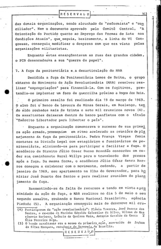 ~-----------------
31
das demais organizaç6es, sendo alcunhado de "reformista" e "con
ciliador". Nem o documento aprovado pelo Comit5 Central, "A
Orientação do Partido quanto ao Emprego das Formas de Luta nas
Condjç6es Atuais", que seguia, basicamente, a linha do VI Con-o'
gresso, consegui~ modificar o desprezo com que era visto pelas
organizações militaristas .
.-Enquanto estas ensangüentavam as ruas das grandes cidades,
o PCB desencadeava a sua "guerra de papel".
7. A fuga da penitenciária. e.a desarticulação do HAR
Decidida a fuga da·Penitenciária Lemos de Drito, o grupo
externo do Movimento de Ação Revolucionária (MAR) resolveu rea-
lizai "expropriaç6cs" para financiá-la. Com os fugitivos, pre-
tendia-se implantar um foco de .guerrilha próximo a Angra dos Reis.
O primeiro assalto foi realizado dia 19 de março de 1969.
O alvo foi o'Banco da Lavoura de Minas Gerais, em Rcalengo, te~
.do sido roubados mais de trinta c sete mil cruzeiros novos (4).
Os assaltantes deixaram dentro do banco panfletos com o titulo
'IIExército Libertador para libertar o pais 11 •
Enguanto a organização comemorava o sucesso de sua primei
ra ação armada, prosseguiam em ritmo acelerado as reuniôcs de pl~
nejament6 da fuga da penitenciária. Pedro França Viegas fazia
contatos na Divis50 Legal com estagiários. e funcionários da pe-. .
nitenc1ária, aliciando-os para participar e facilitar a fuga. O
acadêmico de Direi to Júlio Cesar Bueno Brand~.i"oconcordou em ce-
der su~ caminhonete Rural'Willys para o transbordo dos presos
após a fuga. Da mesma forma, o acadêmico Júlio César Senra Bar-
ros começou a colaborar com o movimento, cedendo, a partir de
janeiro de 1969, seu apartamento na Ilha do Governador, para ho
miziar José Duarte dos Santos e para realizar reuniões de plan~·
jamento da fuga.
Ressentindo-se· da falta de recursos e tendo em vista apr~
ximidade da ação de fuga, o MAR realizou no dia 5 de maio o seu
segundo assalto, roubando o Banco Nacional Brasileiro, agência
Piedado (5). A organização conseguiu mais de dezenove mil cru-
, I
(Ir) rarticip:ra~ da "aç~o revoluci.on.irlia": Flávio Tavares, JOf,~ Duarte dos
Santo$, o ex-cabo d:1. N:n-inha Ec1valdo Celestino d:1. Silva, h lr.on do Nas
cimento narbo~a, Leôncio de Quclroz. Naia, Anto.nio Geraldo (b Co~:ta c
~lio F~rrcira R~co. •.
(5) O h~nelo a~~altantc era o mesmo da primcira,nç5o, ·ncrcsci~o de Jarbas
ela Si lva H:ll.·qucs, ('st1l1~.n.!..L~(:..EfS'.n.CI.'.1)5..:.L.rlcllrasil ia.
I . I
·i n E. ~ E H V_, !l/I) J-.------------.:-....J
I ..
 
