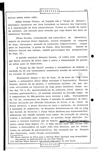 zeiros novos nessa açao.
Pedro França Viegas, em ligação com o "Grupo de Mal~et",
conseguiu encontrar uma área favorável ao homizio dos fugitivo~·
e à implantação do foco guerrilheiro. Ficava na região'da serra
de Jacarei, com entrada pela estr·ada que liga Angra dos'Reis ao
estaleiro Verolme.
31
---.------.-----.--------------'-- -_:---_-~_._--_._------------
~tnrco Antonio da Silva Lima e Avelino Bioni Capitani eram cx-marinpdi-
ros, prc$os na penitcnci~ria da rua Frci Caneca. ,
Avclino Bioni Capitani foi citndo como nutor do tiro' Entalo
f.n E SE. n V A O p I ".
(6)
(7 )
A guarda estadual Naterça Passos, já tinha sido aliciada
por Marco Antonio da Silva Lima e seria a encarregada de passar
as armas para os ~ugitivos.
O "Grupo de são Paulo" recebeu, a'incumbência de eliminar o
soldado' da PM que normalmente permanecia armado de metralhadora
na calçada do presídio. (, J
Finalmente chegou o dia da fuga, 26 de maio de 19~~1p'ela
ma~hã, o estagiário Júl~o César entregou à funcionária, Naterça'
Passos, dentro de um pac~te, 3 revólveres ·calibre .38, que se-
riam utilizados na tentativa de fuga pelos detentos. Pouco 'an-·
tes das 17h e 30, aproveitando-se eo trânsito livre' dentro ·do
sistema penitenciário, já estavam reunidos na 'Divisão Legal o's
9 componentes do MAR,prontos para iniciar a açao. Pontualmente
às 17h 30, estacionou em frente à entrada de p~destres um Aero- tt
Willys dirigido por Edvaldo Celestino da Silva. A um sinal de
Marco Antonio, o grupo diriqiu-se para a portaria. Ao atinqirem
a passagem de pedestres, os detentos defrontaram-se com os guar
das Ailton de Oliveira e Jorge Felix Barbosa, que, surpreendidos,
esboçaram urna'reação sacando suas armas. Em situação de inferi~
ridade e colhidos pela surpresa, os guardas foram abatidos du-
"rante o intenso tiroteio que se seguiu. ~~~,
reria cinco dias depois (7). A fuga causou mai~ uma vitima ino-
cente: o funcionário da Light João Dias,Bereira, que se encon-
trava na,calçada da penitenciária, foi atingido por um disparo
dos fugitivos, tendo ficado inutilizado.
Flora Frisch, trabalhando num escritório de advocacia,
amante de Avelino' Bioni Capitani, estava integrada no esquema
de fuga. Conseguiu, através de elementos simpatizantes, roupas
para os fugitivos. A prima de Flora, Jeny Waitsman" amante de
Antonio Duarte dos Santos, também participava dos preparativos
de Fuga (6).
 