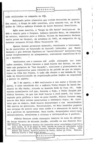 Apesar dessas primeiras defecçôs, continuava o treinamen-
to de guerrilhas em Conceição do Jacarei. Liderados por Marco
Antonio e por Avelino Capitani, os "guerrilheiros" montavam e tr~
ca'rarnfreqüentemente de acampamento, realizavam exercícios de ti
ro e marchas.
Confiantes com o ,sucesso até então alcançado por' suas
,açoes a~madas, Flávio Tavares e José ,Duarte dos Santos, em con-
tato com ?ar~ntes do "Bom Burguês", iniciaram ?,planejamento d~
urna ação espetacular para libertá-lo da prisão em que se ,encon-
trava na Ilha das Flores. A ação não chegou a ser tentada,em vil::
tude da desarticulação da organização, pelos ôrgãos de segurança"
a partir de agosto.
Reforçado pelos elementos, que h~V'iam desistido da gu~rri-
lha rural, o Grupo de Ação assaltou, pela segunda vez, em 18 d~
julho de 1969,a. agênc~a Piedade do Banco Nacional Brasileiro.
Após esse assalto, o llGrupo de são Paulo" desligou-se do.
~~R e seguiu para o Uruguai. Leôncio Queiroz Maia, em companhia
de outros, seguiria para a Itãlia.' Wilson do Nascimento Barbosa
seria preso no Uruguai, em setembro de 1969, em companhia do co
munista uruguaio Milton Júlio Valenzuela (O).
316_IR E S E R V A U O I
Wilson do Nascimento Barbosa foi devolvido pelas autoridades uruguaias c,
mais tarde, em 10 de março de 1970. banido em troca do embaixador suiço.
Participaram da ação Flávio Tavares. Edvaldo Celestino da Silva. .Jpsc
Duarte dos Santos. Antonio Prestes de Paula, Jarbas da Silva Marques, .
Roberto Cietto e José Anl;é En:r:e~. V A O ilt---/.,--'-·-----------J
.~--~-----_._------~---_.•.., --
..
(8)
(9)
Em 7 de agosto, o MAR realizaria o seu sexto e último 'as-o.
salto. O alvo escolhido foi a agência vista·Alegre ~o Banco Na-
cional de são Paulo, situada na Avenida Brás' de Pina (9). Tudo
correu, normalmente até que, durante a fuga, o Volks dirigido por
Flávio Tavares, 'em que iam José Duarte e ,José ~ndré, foi, inter-'
ceptado pela polícia e teve um pneu furado. Flávio Tavares sep~
rou-se dos dois outros assaltantes e conseguiu fugir. No tiro-
teio que se seguiu, José Duarte descarregou a sua metralhadora
INA contra os policiais. Encurralados"os dois bandidos pegaram
urna criança de quatro anos como refém e a ameaçaram de morte c~
so a policia se aproximasse. Mais tarde, desgastados moral epsi
cologicamente, devolveram a criança e entregara~-se à policia.
Flávio Tavares ainda conseguiu homizio na casa do advoga-
do Jorge Antonio de Mil7'andaJo~dão, situáda na rua General 'Gli-
I
sido utilizadas na campanha da FE~.I
 