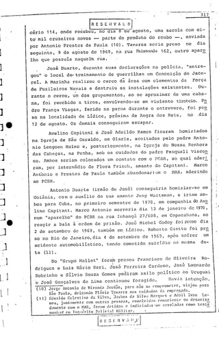 .----:---------------------.-.-------- .
. -...---.---. '. 317
j
1
J
']
.-]..
~J
'J
- ·e
~
o']
l...-I
) '1
l·...·
LJ
L
. IR E S E I{ V /I. l.; O·, . .
cério 114, onde recebeu, no dia a-de-agosto, uma sacola com oi-
to mil cruzeiros novos -- parte do produto do roubo --, enviada
por Antonio Prestes de Paula (10). Tavares seria preso no dia
o • •
seguinte, 9 de agosto de 1969, na rua Palssill1du162, outro apar~
lho que possuía naquela rua.
Josê Duarte, durante suas dcclaraç6cs na policia, "entre-
gou" o local de,.treinament.o de guerrilhas em Conceição de Jaca-
rei. A Marinha realizou o cerco dã área com elementos da Força
de Fuzileiros Navais e destruiu as instalaç6es existentes. Du-
rante o cerco, um dos grupamentos, ao se aproximar de urnacaba-
na, foi recebido a tiros, envolvendo-se em violento tiroteio. Pe
dro França Viegas, ferido na perna durante o entrevero, foi pre
50 na localidade de Lídice, pr6xima de Angra dos Reis, no .dia
12 de agosto. Os demais conseguiram escapar.
Avelino Capitani,ci Jos~ Adeildo Ramos ficaram homiziados
na.Igreja de são Geraldo, em Olaria, acoitados pelo padre Anto-
nio Lengoen Helmo e, posteriormente, na Igreja de Nossa Senhora
das Caheças, na Penha, sob os cuidados do padre pasquali V~sco~
SOe Ambos seriam colocados em cont.ato com o PC13R, ao qual aderi
ram, por intermédio de Flora Frisell, amante de Capitani. Marco
Antonio e Prestes de Paula' também abandonari 0"111o HAR, aderindo
ao PCDR.
Antonio Duarte (irmão de José) conseguiria homiziar-'se em
Goiânia, com o auxilio de sua amante Jeny Waitsrnan, e iriam am-
bos para Cuba, no primeiro semestre de 1970, em companhia de Avb
lino Capitani. Marco Antonio morreiia dia 13 de janeiro de 1970,
num "aparelho" do PCDR na.rua Inhangá 27/608, em CopaccJbana, ao
reagir a bala à 'ordem de prisão. José r·1ichelGodoy foi preso dia
2 de setembro de 1969, t'ambém em Lídice. Robcl~tO Cietto foi pre
so no Rio de Janeiro, dia 4 de setembro de 1969, ap6s sofrer um
acidente automobilístico, tendo cometido suicidio nn l1esma da-
ta (11).
Do "Grupo Mallet" fora~ presos Frnncisco de Olive1ra Ro-
I ~
drigues e Luiz Mãrio Neri. Jos~ Ferreira Cardoso, Jose Leonardo
Sobrinho e Sílvio Souza Gomes pediram asilo político ao Uruguai
'8 José Gonçalves de Lima continuou forag1do. ll<1vi..:lint.cl1:3.o,
(10) Jorge Antonio de Hir~ncl.:1. JonGo, p~ra n5.0 se C'.omprOlllC'ter , vi:ljo.l pnr~
S~o Paulo, deix:mdo Fl:1vio T~v~rcs nos Cllicl:ldor. d: empregndn.
(11) Edvaldo Celestino da Silv:l, ·J.:lrhns dn Silv: Nanll('f, c lll.:lil lvnn Le-
mos, jllnt:lm(~ntc com outl";]f, pC'SSCl:lS, ('nvl)lvid:~; C'.nl!:cicn~l· Oll dC'savis:l
<.lamente com o ~IAR, for:ll detid:ls e jnc1iei.~lll:ls"oll ~lrrolnllas como tC5tC
lllulha~ C'm Incl'léril'o Policial Hilit':l".
[;~~_;_~--,~~.:".~'):J
 