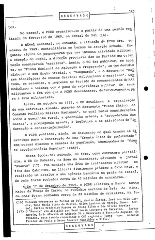 r
r-I
I
320
IRESERVAO~
.-.....-----
(17)
(16)
1~~m 17 de dezembro de 1969, o PCBR as'saltou o Banco Sotto
- ~
Maior da Praça do Carmo, no subúrbio carioca de Brás de Pina,
de onde foram roubados cerca de 80 milhões de cruzeiros. Na fu-
o PCBR publicou, ainda, um documento no qual traçoU as di
retriz~s para a construção de uma "frente única do proletariado"
com outras classes e camadas da população, denorninando-ade "Fie,!:..
te Revoluóionária popular" (FREP).
Nessa época, foi ativado, de fato,'cornoestrutura partidá-
ria, o CR do Sudeste, na área da Guanabara, editando o jornal It.
"Avante" (17). Foi montada urnaárea de treinamento militar na
Ilha dos Cabritos, no litoral fluminense próximo a Cabo Frio, e
realizado um assalto a uma agência bancária na praia de Icaraí,
de onde foram roubados cerca de 40 milhões de cruzeiros.
Estavam presentes 'em Pontal do Sul, dentre ó'utros, José dos Reis Gar-
cia', Rosa Maria Viana de Castro, 01i:en Lustosa de Norais, Romeu Ber-
tol, Carlos Frederico Harcos de Sou~a Filho e Déa silvia Pereira.
Q' "A,:,antellera dirigido por Renê LOULS Laurgery de Carvalho, Jarbas
Amon.m, Luiz Alberto de Andrade sá e Benevides e Fernando Augusto. da
Fonseca, este também conduzindo O'CHP regional, junto 'com Antonio
Prestes de Paula e Bruno Daustcr Mar,alhncs c Silva.' .
~--- IR E 5 E l V A O ~l ->
Assim, em outubro de 1969, o CC detalhava a organização
de sua estrutura armada, através do documento "Plano Tático. do
Comando político Militar Nacional", no qual tecia considerações
sobre a guerrilha rural, a .guerrilha urbana, a "auto,-defesa das
massas", a propaganda armada, a logística e as atividades de "in
formação e contra-informação".
A nivei nacional, no entantp, a situação dO PCBR era, em
nLCL.lll:':~ ::'.e1969, contraditória em 'termos de atuação armada. En-
quanto alguns CR propug~avam por uma intensa atividade militar,
a exemplo do CR/NE, a direção procurava dar ao Partido uma ori~~
tação considerada "massista". Assim, o CC faz publicar, em ago~
to,'um "Plano Nacional de Agitação e Propaganda", em que decidiu
elaborar o seu õrgão oficial, o "Vanguarda", e o documento "Raí
zes ideológicas de nossOS desvios: militarismo e massismo". Con
tudo, em setembro, o ingresso no Partido de remanescentes do MAR·
modificou a balança com o peso da experiência militar de seuS
militantes e fez com que o PCBR descambasse, definitivamente,p~
ra a luta militarista.
No paraná, o PCBR organizou-se a partir de uma reunião rea
lizãda em fevereiro de 1969, em Pontal do Sul (16).
tes.
 
