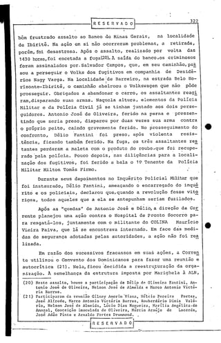 Em razao dos sucessivos fracassos em suas ações, a Corre~
te utilizou o Convento dos D~minicanospara fazer uma reunião e
autocrítica (21). Nela,ficou -decidida a reestruturação da orga-,-
nização. A semelhança da estrutura imposta por Marighela à ALN,
Durante seus depo~mentos no Inquérito policiai l-lilitarque
foi instaurado, Délio ~antini, ameaçando o encarregado do inqué
rito e os policiais, declarou que,quando a revolução fosse vit~
ri9sa, todos aqueles que a ela se antepunham seriam fuzilados.
Após as "quedas" de Antonio José e Déli6,a direção da COE.
rente planejou urna ação contra o Hospital de pronto Socorro. pa-
ra .resgatá-Ios, juntamente com o militante do COLINA Maurício
Vieira Paiva, que lá se encontrava internado. Em face das medi-
das de segurança adotadas pelas autoridades, a ação não foi rea
lizada.
bém frustrado assalto ao Banco de Minas Gerais, na localidade
de Ibirité. Na ação em si não ocorreram problemas, a retirada,
porém, foi desastrosa. Após-o assalto, realizado por volta das
1430 horas,foi encetada a fugat20~.Ã saída do banco ,os criminosos
foram assinalados por. Salvador Campos, que, em seu caminhão,pas
sou a perseguira Volks dos fugitivos em companhia de Desidé-
rios Nagy Varga. Na localidade Ide Barreiro, na estrada Belo Ho-
I .
rizonte-Ibiritê, o caminhão abálroou o Volkswagen que não pôde
prosseguir. Obrigados a abandonar o carro, os assaltantes reag!
raro,disparando suas armas. Naquela altura, elementos da Polícia
Militar e da Policia Civil já ~e tinham juntado aos dois perse-
guidores. Antonio José de Oliveira, ferido na perna e 'pressen-
tindo que seria preso, disparou por duas vezes sua arma contra
o próprio peito, caindo gravemente ferião. No prosseguimento do 4t
confronto, Délio Fantini foi preso, apos violenta resis-
.tência, ficando tamb~m ferido. Na fuga, os tr.ês assaltantes res
tantes perderam a maleta com o produto po roubo,que foi recupe-. .
rado 'pela pOlicia. Pouco depois, nas diligências para a locali-
zação dos fugitivos, foi ferido a bala o 19 Tenente da Polícia
Militar ~lilton Tomás Firmo.
322
-. R E S E n V fi. D O·~
• -._ •• ._ •• _ •• P __ •• -------·-------------~
Neste assalto, houve a participaçio de D~lio de Oliveira Fantini, An-
tonio José de Oliveira, Nelson José de 'Alm;ida e Harco Antonio Victô-
ria Barros.
Participaram da reuni~o Gilney Amodm'Viann, Hél~io Pereira Fortes
- - 'Jose Alfredo, Harco Antonio Victoria Barros, Rouberdário Uiniz Valé-
rio, Nelson José de Almeida, Lúcio Dias Nor,ueira, ~1arilia Angélica.do
Amaral, Conceiçno Imaculada de Oliveira, Hárcio Araújo de Lacerda- - . . ,Jose Adao P~nto c Arnaldo Fortes DruOlffiond.
f~~S ~ f1 V A O O I.
(20)
(21)
 