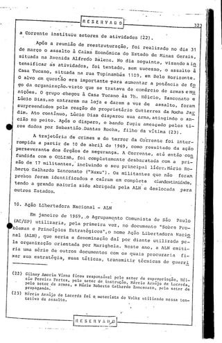 ·_~--~.-. .
.
10. Ação Libertadora Nacional _ ALN
32
._--~----_.--..•- ...~.-
[n E S E R V A U O
-
a Corrente instituiu setores deatividadc~ (22).
,Após a reunião de reestruturação, foi realizado no dia 31
de março o assalto ã Caixa Econômica do Estado de Minas Gerais,
situada na Avenida Alfredo Balena. No dia seguinte, visando a i!!
tensificar as atividades, foi tentado, sem sucesso, o assalto à
Casa Tucano, situada na rua Tupinambás 1109, em Belo Horizonte.;
O alvo em questão era importante ~ara aumentar a potência de fo
go da organização, visto que se tratava de comércio de armas em),!
nições. O grupo ,chegou à Casa Tucano às 711. Hélcio, Zanconato e
L6cio .Dias,ao entrarem na loja e darem a voz d~ assalto, foram
surpreendidos pela reacão do proprietário Gutierrez da Rocha Jar
diro.Ato contInuo, LGcio Dias disparou sua arma, atingindo o an-
cião no peito. Após o disparo, o bando fugiu ameaçado pelos ti-
ros dados por Sebastião.Dantas Rocha, filho da vItima (23).
A trajetória d~ crimes e de terror da Co~rente foi intqr-
rompida a partir de 10 de abri,lde ~969, . como ;l:'esultado da ação
perseverante dos órgãos de segurança. A Corrente, até então'co~
fundida com o COLINA, foi completamente desbaratada com a pri-
são de 17 militantes,' incluindo o seu principal lIdcr,Nário Ro-
.berto Galhardo Zanconato ("Xuxu"). Os militantes que nao foram
presos foram identificados e caIram em completa clandestinidade,
tendo a grande maioria sido abrigada pela ALN e deslocada ,para
outros Estados.
Em janeiro de 1969,.0 Agrupam9nto Comunista de são Paulo
(AC/SP) utilizaria, pela primeira ve!z, no documento "Sobre Pro-
blemas e PrincIpios Estratégicos·,o nome Ação Libertadora Naci2
nal (ALN), que seria a denominação daI por diante utilizada pe-
la organização orientada por Marighela. Neste ano, a ALN emiti-
rJa uma série de outros documentos com os quais procuraria fi-
xar sua estratégia, suas táticas, transmitir técnicas de guerri
(22) Gilney Amorim Viana ficou responsável pelo setor eleexpropriaçno, I1él-
cio Pereiri Fortes, pelo setor de instruçno, M~rcio Arn~jo de Lacerda,
pelo setor de arm:ls, e M.írio Roberto Galhardo Zanconato, pl1l0 setor depropaganda.'
(23) )Grcio Arn~jo de Lacerda foi ~ motori~tn do Volks utilizado nessa ten-
tativa de assalto.
 