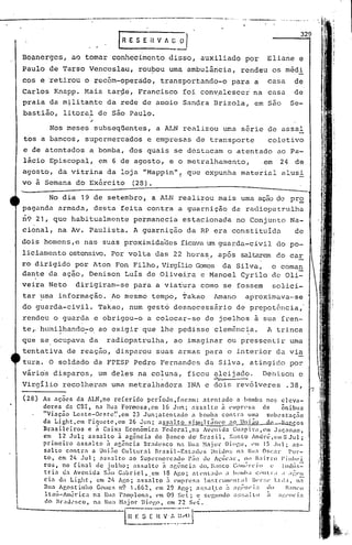 --------------_._----'-.----------_._--~ .
fR E S E il V A G~
Boanerges, aQ tomar conhecimento disso, auxiliado por Eliane e
Paulo de Tarso Venceslau, rou90u uma ambulância, rendeu os méd!
cos e 'retirou o rccém-operàdo, transportando-o para a casa de
Carlos Knapp. Mais targe, Francisco foi con~alescer na cõsa de
praia da m~litantc da rede de aooio Sandra Brizola, em são Se-
bastião, litoral de são Paulo.
Nos meses subseqüentes, a ALN realizou uma série de assaI
tos a bancos, supermercados e empresas de transporte coletivo
e de atentados a bomba, dos quais se dcstQcam o atentado ao Pa-
lácio Episcopal, em 6 de agosto, e o metralhamento, .em 24 de
agosto, da vitrina da loja "Mappin"! que expunha material alusi
vo a Semana do Exército (28).
No dia 19 de setembro, a ALN realizou mais uma ação de pro
paganda armada, desta feita contra a guarnição da radiopatrulha
~9 21, que habitualmente pe~mancciaestacionada no Conjunto Na-
cional, na Av. Paulista. A guarnição da RP era constituídn de
dois homens,e nas suas proximidaelcs ficavaum guarda-civil do po-
liciamento ostensivo.Por vaI ta das 22 horas" após Scl.lt.:"1rE'...'Tdo car
ro dirigido por Aton Fon Filho, VirgílioComes da Silva, o coman
dante da açijo,Denison Luís de Oliveira e ManoelCyrilo de Oli-
I
veira Neto dirigiram-se para a via~ura como se fossem soLici-
tar ~ma informação ..Ao mesmo tempo, Takao l~ano aproximava···se
do guarda-civil. Takao, num gesto desnecessário de prepotência,'
rendeu o guarda e obrigou-o a colocar-se de joelhos i sua fren-
te,.hu:nilhando:-o.ao exigir que lhe pedisse clemênc~a. A trinc-a
que se ocupava da radiopatrulha, ao imaginar ou pressentir uma
tentativa de reação, disparou suas armas para o interior da via
tura. O soldado da FPESP Pedro Fernandes da Silva, atingido por
vãri6s disparos, um deles na coluna, ficou ~leijado. Denison e
Virgílio recolheram uma metralhadora INA e dois rev6lveres .38,
(28) As ações da ALN,no referido pcríodo,fol-.1m: at€'nt.1do a bomba no~: eleva-
dores da CIH, na Rua Fonnosa,cm 16 Jun; <1SS.:l1to à ('lllpr.l'Sa de õnibus
"Viação Leste-Oeste'.' ,em 23 Jun;atcnti1do a bomba contr:1 uma subestação
da Light,cm Piquctc,em 26 Jun; .:l~s:ll.to gili1lIJtânt'o .:lO Unj~o de> ~os
Brasi.leiros e à Caixa Econõmicn Federal,na Avenida c.:u:1pira,em Jaç.:1l1an,
em 12 Jul; assai to à agência do ~.:mco do' Era$ i I, Santo ,ndrt;, elll ti Jul ;
primeiro assalto à ag~ncia Br.:ldesco na lhla ~1<1.iorDio('.u, ,'li 15 .1111; as-
salto contra a Uniiio Cu1l:urn1 Br..:lsil-Esl.:ldos tinido!; n.' 111., ()sc::ll" POI·-
to, em 24 Jul; nss:llto.:lo Supert:lerc.:1do l':io de Al,'licar, 11<)1;lirro l'illl1(!i
rO$, no final de julho; assalto ;1 .:lgência do.ló1nco C)m~l"l,jo l' llld.is=
tria dn Avenida s:io Gabriel, em 18 Ago; "tl'nl:;(lo a lwmh:l ':()lltr.l ; :1;:1'11
eia da Light, em 2/, A!~o; ass;lto : l'lIprcs:I 1n~trlnH'nt;11 lil'l'::' I.I,!.I, 11;-
Rua Af.ostinho G(l;e~ n9 1.662, ('m 29 Ag.<?; a::.sal.l:o ;1 ;1)~Z:nl'i:1 ~Il ]:11)(:0
ltaú-Al1l':;rica na l~ua P.:lmplona, l'm 09 SeI:; c r.cgul1do a:::;:11 lo a :1~·.,·lll'Í;1
d " ') I
o BraJl'sco, na Rua HaJo!" lh0l'.n, em 2_ Sl't.
l~~~[.n .~_~,_.~,~~j
 