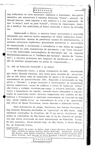 IR E S E fl V A~~ 335
no~ referimos no item anterior) começava a funcionar. Marighcla
concedia uma entrevista i revista francesa "Front", atrav6s de
Conrad' Detrez, onde expunha o seu ideár~o e a sua convicção de
que "o Brasil será um novo Vietnã", título da reportagem. Quan-..
do a matéria foi publicada, já havia ocorrido a morte de Harighe
la.
,!
Comentando o 6bito, a revista Front estranhava o ocorrid~
afirmando que sentira muita segurança no lider comunista duran-
te a entrevista. Quanto ãs possíveis causas do acontecimento, a
revista levantava hipóteses, procurando preservar a estratégia
da organização e atribuindo a ocorrência a uma falha de compar-
timentação na vida clandestina do movimento -um "erro t6cnico"
. I
-, a uma temeridade inconseq~ente ~e Marighela que s~ expunha, , ,
desn~cessariamente, ou à, "violência das torturas". Quanto às "tortu-
ras", a revista orientava uma campanha de denúncias e a previ-
sao de medidas apropriadas no plano da organização ...
14. ALN em Ribeirão Preto/SP e no Ceará
Em Ribeirão Preto, o grupo integrante da ALN, coordenado
por Paulo Eduardo Pereira, era visto pela direção da organiza-
çao em são Paulo corno um organismo de apoio e de preparaçâo e
trein~mento de guerrilheiros (29). Seguindo a orientaç50 de ViE
g11io e "Toledo", o grupo. realizóu o levantamento de estabeleci
mentos comerciais, casas de crédito e casas de armas,em Ribei-
rãq Preto e cidades vizinhas ,com vistas a .futuros assaI tos. Rea-
lizou o mapeamento da região, locando ãreas adequadas ã implan-
tação da guerrilha rural. 'Aliciou camponeses das cidades de Be-
bedouro e Pi tangueiras e realizou treinamento de tiro CCAn os mes
mos, tendo tamb~m feito 'um treinamento de tiro e de guerrilha
num sítio de Âguas Virtuosas, entre Serrana e Ribeirão Preto.
Dois militantes do grupo, Guilherme dos Santos Carvalhd e
Ary. Almeida Normanha,man-cinharn um "aparelho" em são Paulo onde
recebiam instruç6es de Virgílio. Em 19 d~ abril, Guilherme foi
preso na rodoviária de são Paulo com 10 kg de clorato de potás-
sio que seria utilizado ,em atos terroristas em Ribeirilo Preto.
No dia seguinte, foram presos Ary, em são Paulo, e Paulo.Eduar-
do, em Ribeirão Preto.
(29) Faziam p3rte do ~rupo, na ~poea: Jos~ e Nanei Marieto, C~rlns Rlls~n J~
nior. Antonio de Souza, DarriC'r Carl()~; C"lh:lr~to, l':ltrncín.o 1Il'llrique
dos Santo:>, ,1osl~ Adolfo l~r;mvill(', To!;hio '1';l11ó1{;l,C;1l-1os T.eopnldl' Tei-
xeira Pó1111ino, José ELluardo dl' S:lh~f. J~o:~cll;il:O (' .J:llniC'l- 1.('011C:lrrijo.
[0~~~-~~:~~~.J.------.•.------.•.---..---- .•.-...~------_.... -- ..•.. :.- ..
 