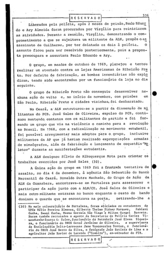 (30). No meio universitário de Fortaleza, foram aliciados os estudantes da
U~Ce Hélio Pereira Ximenez, Gilberto Thelmo Sidney Marques, Fabiani
Cunha, Swami Cunha, Hocma Correia são Tiago "e Nilton Gurgel Barreto.
Foram também recrutados o agente da Secretaria· de Polícia Carlos Ti~
mosdu~nko Soares d,~ Sales, funcionário dd Petrobrás José Elven Siquei-
ra, o funcionário do DNOS Gessá Jerônimo de Oliveira, a supervisora
da Enciclopédia Delta-Larrousse Jane Vasconcelos D3ntas, o funcioná-
rio do DNER José Bento da Silva, o (otógrafo João Batista de Lima e o
agricultor João Xavier de Lacerda ("C.:lmbi.to"),ex-vereador do PTB.
IRESERV~. "
336
.~---'-----=-----------"----'...--..---.- ..----._--~-----'---
A ALN designou Sílvio de Albuquerque Mata para orientaros
trabalhos exercidos por José Sales. (30).
A única ação do grupo em 1969 fói oi frustrada tentativa de _.
assalto, no dia 4 de dezembro, à·agência sáo Sebastião do Banco
Mercantil do Ceará. Ronaldo Dutra Machado, do Grupo de Ação da
ALN da Guanabara, encontrava-se em Fortaleza para assessorar e
participar da ação junto com a ALN/CE. José Sales de Oliveira e
mais outromilibIDte entraram no banco enquanto o·resto do bando
dominou o guarda que se encontrava na por~a, ~tirando-lhe a
o grupo, em meados de outubro de 1969, planejou e tentou
realizar um atentado contra as Lojas Americanas de Ribeirão Pr!:.
to. Por defeito de fabricação, as bombas incendiárias não expIo
diram, tendo sido encontradas por um funcion~rio da loja no dia
seguinte.
O grupo de Ribeirão Preto nao conseguiu desenvolver ne-
nhuma açao de vulto e, no início de novembro, com prisôes em
são Paulo, Ribeirão:Preto e cidades vizinhas, foi desbaratado.
No Ceará, a·ALN estruturou-se a partir da dissensão ·de mi
litantes do PCB. José Sales de Oliveirà, expulso do PCB, conti-
nuou mant~nd~ contatos com os militantes do partido e foi for~
mando um grupo que via na violência o caminho para a revolucão
no Brasil. Em 1968, com a radi.calização no movimento estudantil,
fo~ possível arregim~nta:r mais adeptos p·arao.grupo, inclusive
militantes da AP que já havia~ realizado expropriações armadas
. I
de mimeógrafos, além da fabricação e lançamento de coquetéis·
ll
Mo.
lotov" durante as manifestações estudantis.
jRESERVAOO]
Liberados pela polícia, após 2 meses de prisão, PauloEduaE
do eAry Almeida foram procurados por virgílio para reiniciarem
as atividades. purante a reunião, virgílio, demonstrando o .com-
.prometimento a que se sujeitava um militante da ALN, propôs o a~
sassinato de Guilherme, por ter delatado os dois à policia. O
assunto ficou para ser resolvido posteriormente, pois a propos-
ta preocupara e assustara Paulo Eduardo e Ary.
 