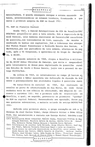 No início de 1969, os levantamentos no campo já havi~m si
do realizados e Ec;1muraguardava uma definiç50 da di,reção da lJ..N
sobre o prosseguimento das atividades ligadas à guerrilha nlré.ll.
No segundo semestre de 1968, chegou a l3rasilia o militan-
te 'do.AC/SP Edmur P~ricles de Camargo, que seria o responsãvel
pelo levantamento de areas para implantaç50 da guerrilha rural
nos Estados de Goiás e Minhs Gerais, ju~to com o pessoal do an-
,tigo CM/PCn/Bsb.·
. .
Na terça-feira de carnaval de 19~9, foi realizado um
assalto ao posto de identificação da Asa Norte, de onde for.am
roubadas mais de cem c6dulas de identidade, ama máquina de es-
crever e carimbos (32). Foi a primeira aç50 da organiz,;,lçãoem
Brasilia, a qual, em segu.i.da,provoca]~ia as primeiréls "quedas"
da ALN na capital federal. Desencadeada urnaoperaç50, foram pr~
sos quatorze subversivos, a maioria oriunda do antigo 01!rCI3/13sb
(33) •
337
no
que
Sofrido este primeiro abalo, o grupo recompôs-se sob a li
derança de José Carlos Vidal, .Jorge Jlbcrt.oDittar e Jaime Hélio
Dick. Foi estabelecido o contato com George Michel Sobdnho e com
(31) Participar~m dcr.sa tC'ntativu: Fubbni Cunha, Fr~ncisco ~ill bm de Hon
tcncr;ro Nedl'iros. Né1urício Anis'io de Ar,nijo, Adolfo S:tlC's th' C~l'vn-:
lho, Gilberto Thclmo Sidncy ~!.:lrC(ucs c Ronaldo Dlltnl t-1~('hil<lO.
('32) l'.lrticip~rill1l do ~Is!-:<llt(): Luís -1enwck, JOI"!~e Albertl.) Bitt:lI", José Cal'
los Vi.d~l, Robel'ts Pcricris ~itori:mo GOllt'S c m:1is Ulll el('l1H?nt:o.
(33) Foram presos n~ t)pC'ra~;;q desC'n(' .•1de:Hl~t C'1llBl"~;.í.li~, entrt' outros: R:J.i-
mundo ~on3to dos S:mto5. Clóvis Bezcrr:t :.1c Alulcid.1, J'.iüll::tl' Coelho
Ch:lV('f,. J()S~ Riham~r Lorws, Jo;;o Gueues clj:1Silva, Fr:mC'Í.sco Gonç:ll-
vcs Vil~ira, Luíli .[enwd: de C.1Stl·O Fil!lo c Thomils ~lir.ue1 Pn~s~~hllrr.er.
. [~E-~-;~~··~_!.~~~()I•..- ------ .__._=-_J
......---------
metralhadora. O guarda conseguiu escapar e entrou correndo
banco, generalizando-se um intenso tiroteio, frustrando o
seria o primeiro assalto da ALN no Ceará (31).
15. ALN no Planalto Central
Desde 1967, o Comiti Metropolitano do PCB de Brasilia(CM/
.-
PCB/Bsb) preparava-se para a luta armada. Sob a supervisão do C~
mit~Central, seus membros realizaram em paracatu/MG exercicios
de guerrilha, com treinamentos de tiro, execução de marcha e
confecç50 de bombas com explosivos. Sob a liderança dos advoga-, I
dos Thomas Miguel Pressburger e Rai~undo Nonato dos Santos, o
CM/PCl3/Bsb,por ser partidário da luta armada, afastou-se do paE
tido, apos o VI Cbngresso,'e aproximou-se do Grupo de Marighe-
la, o AC/SP.
 