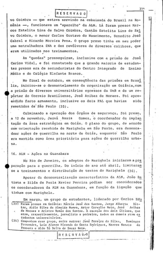 33l)
rR E' S E R V 1 O~
vo Coimbra que estava servindo na embaixada do Brasil na Ro-
mênia -, funcionava um "aparelho" da ALN. Lá foram presos Har-
cosEstelita Lins de Salvo Coimbra,'Gastão Estelita Lins de Sal
. .
vo Coimbra, o menor Carlos Gustavo do Nascimento, Benedito Jos~
Cabr~l e Ricardo Moreira Pena. O grupo preso tinha em seu poder
urnametralhadora ~NA e dez revólveres de diversos'calibres, que
~l '
eram utilizados nos treinamentos •
..
As "quedas~l prosseguiram, inclusive com a prisão de José
Carlos Vidal, e foi constatado que f grande maioria de estudan-
tes presos era de secundaristas do Centro Integrado de Ensino
Médio e do Colégio Elefante Branco.
No final de outubro, em conseqüência das prisões em Brasi
lia, iniciou-se o·desmantelamento da organização em Goiânia,com
a prisão de diversos universitários egressos da UnB e de um re-
pórter do Correio Braziiiensc, 'José Anibas de Moraes. Foi apre-
endido farto armamento, inclusive os dois FAL que haviam sido
remetidos de'são Paulo (35).
:;1
"I,
"
",. ii
,I
'I
1
~
1
Em março, um grupo de estudantes, liderado por Carlos Ed~
------Foram presos em Goi5nia: Mircio Jos~ dos Santos, Jorge Alberto 8it-
tar, Aldir Silva de Almeida Nunes, Artur Carvalho Neto, José 'Anibns
de Moraes e Aristcu Rom5o dos Santos. ~ exceçio dos dois ~ltimos, que
eram, respectivamente, jornn}ista e pedreiro, todos os demais ~ram es
t~dantcs universit5rios.
Compunh.1m esse grupo, entre outros: Jósé rere·~r.ad:l Silva, Domi.ngos
Fcrn:lndcs, Luiz Afonso Mir3nd~ da Costa Rodriflues, Marcos Non:lto da
}
" _ • f
'onscc~ c Al~o $3 Drlto de Souza Neto. .
[lI~-;~ "~~J--------_-:""'_---'
, ...•. ~- --.,-- .. - , ...•••..... - -...•--. _._-~_•......
(36 )
(35)
Apesar da de~centralizé1.çãocaracterística da lLN, JO.:lO Da
tista e Zilda de Paula Xavier Pereira podiam ser considerados
os coordenadores da ALN na Guanabara, em função da ligação que
tinham com Marighela.
Culminando a operação dos orgaos de segurança, foi preso,
a 12 de novembro, Jeová Assis Gomes, o coordenador da impla~
tação da área estratégica em Goiás. O plano do grupo, de acordo
com'orie~tação recebida de Marighela em são Paulo, era desenca-
dear aç6es de guerrilha no norte de Goiás, enquanto' 5&0 Paulo
era mantida como área prioritária para açocs de guerrilha urba-
na.
No Rio de Janeiro, os adeptos de Marighela iniciaram a pr~
paração para a guerrilha ..Do início do ano até abril, limitara~
se a treinamentos e distribuição de textos de l1arighela (36).
16. ALN - Ações na Guanabara
 