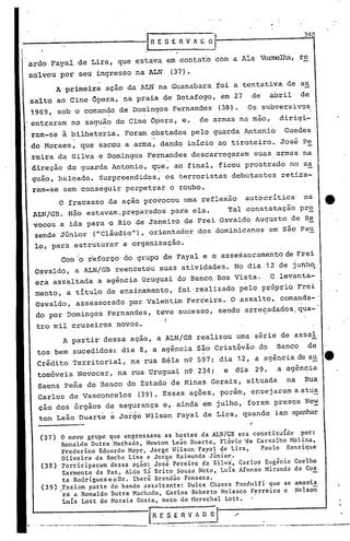 34
lnEsERvAc~
ardo Fayal de Lira, que estava em contato com a Ala V~llia, re
solveu por seu ingresso na ALN (37).
,"
,',
(37) O novo grupo que engrossava as hostes da ALN/GB era constitu{do por:
Ronaldo Dut~a Machado, Newton Leão Duarte, Flávio ae Carvalho Molina,
Fredcrico Eduardo Mayr, Jorgc Wilson Fayal ~e Lira, Paulo Henrique
Olivcira da Rocha Lins c Jorgc Raimundo Júnior.
(38) Participaram dcssa ação: José ,Pereira ~a Silva, Carlos Eugênio Coelho
Sarmento da Paz, Aldo sã Brito Souza Neto, Luis Afonso Miranda da Cos
ta Rodrigues e o Dr. Iberê Brandão Fonseca.
(39) .Faziam parte do bando assaltante: Dulce Chaves Panclolfi que se amasia
ra a Ronaldo Dutra Machado, Carlos Róberto Nolasco Ferreira e Nelson
Luis Lott de Morais· Costa, neto do Marechal Lott.
_. . " ---..-__--:.-I:~.-:~ERV AD; I~-..-----._-.,..... __ ._---,-,._----_._-----"--_ •..•._~
A partir dessa ação, a ALN/GB realizou uma série de assaI
tos bem sucedidos: dia 8, a agênci~ são Cristóvão do Banco de
I
Crédito Territorial, na rua B4la n9 597; dia 12, a ~gênciadea~ e
tornóveis Novocar, na rua Uruguai n9 234; e dia 29, a agência
Saens Pena do Banco do Estado de Minas Gerais, situada na Rua
Carlos de Vasconcelos (39). Essas ações, porém, ensejaramaatu~
ção dos órgãos de segurança e, ainda em julho, foram presos Ne~
ton Leão Duarte e Jorge Wilson Fayal de Lira, quando iam a~
Com'o r'eforço do grupo de Fayal e o assessoramento de Frei
Osvaldo, a ALN/GB reencetou suas atividades. No dia 12 de junh~
era assaltada a agência Uruguai do Banco. Boa Vista. O levanta-
mento, a título de ensinamento, foi'realizado pelo próprio Frei'
Osvaldo, assessorado por'Valen tim Ferreira'. O assaI to, comanda-'
do por Domingos Fernandes, teve sucesso, sendo arre~adados,qua-'
tro mil cruzeiros novos. )
A primeira ação da ALN na Guanabara ,foi a tentativa de a~
salto ao Cine Opera, na praia de Botafogo, em 27 de abril de
1969, sob o comando de Domingos Fernandes (38). Os subversivos
.' .
entraram no saguão do Cine Opera, e, de armas na mao, dirigi-
ram-se à bilheteria. Foram obstados pelo guarda Antonio Guedes
- .
de Moraes, que sacou a arma, dando início ao tiroteiro. José Pe
reira da Silva e Domingos F~rn~ndes descarregaram suas armas na
direção do guarda Antonio, que, ao final, ficou prostrado no sa
guão, baleado. Surpreendidos, os terroristas debutantes retira-
ram-se sem conseguir perpetrar o roubo.
O fracasso da ação provocou uma reflexão autocrítica na tt
ALN/GB. Não estavam.preparados para ela. Tal constatação pr~
vocou.a ida para o Rio de Janeiro de Frei Osvaldo Augusto de Re
zende Júnior ("clãudio"'), orientador dos dominicanos em são Pau
lo,par~ estruturar a organização.
 