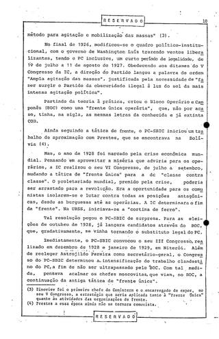 método para agitação e mobilização' das massasll (3).
No final de 1926, modificou-se o quadro político-institu-
·cional, com o governo de Washington Luís trazendo ventos libera
lizantes, tendo o PC 'inclusive, um curto período de legalidade, de
19 de julho a 11"de agosto de 1927. Obedecendo aos ditames 'do V
Congresso da IC, a direção do Partido lançou a palavra de ordem
"Ampla agitação das massas", justificada pela necessidade de "f~
zer surgir o Partido da obscuridade ilegal à luz do sol· da mais
intensa agitação política".
Partindo da teoria à prática, criou o Bloco Operário e Ca!,!!
ponês (BOC) como uma "frente única operária", que, não por ac~
50, tinha, na sigla, as mesmas letras da conhecida e já extinta
COB.
Ainda seguindo a tática de frente, o PC-SBIC iniciou um tra
balho de aproximação com Prestes, que se encontrava na Bolí-
via (4).
Mas; o ano de 1928 foi marcado pela crise econômica mun-
dial. Pensando ~m aproveitar a mis~ria que adv~ria para os ope-
..
rários, a IC realizou o seu VI Congresso, de julho a s~tembro,
mudando a tática de IIfrente única" para a de "classe contra
classe". O proletariado mundial, premido pela crise, poderia
ser arrastado para a revolução. Era a oportunidade para os comu

nistas isolarem-se e lutar contra todas as posições antagôni-
cas, desde as burguesas até as operárias. A IC determinara o fim
da IIfrente". Na URSS, iniciava-se a "cortina de ferro".
Tal resolução pegou o PC-SBrc de su~presa. Para as elei-
çoes de outubro de 1928, já lançara candidatos através do BOC,
que, gradativamente, se vinha tornando o substituto legal do PC.
Imediatamente, o PC-SBIC convocou o seu 111 Congresso,rea
lizado em dezembro de 1928 e janeiro de 1929, em Niterói. Além
de reeleger A;t~~jiid;'per~ira como secretário-geral, o Congre~
so do PC-SBlC determinou a-intensificação do trabalho clandesti
no do PC,a fim de não ser ultrapassado pelo ~OC.Com tal, medi-
da, pensava acalmar os chefes moscovitas, que viam, no BOC, a
continuação da antiga tática de IIfrenj:eúnica".
(3) Zinoviev foi o primeiro chefe do.Comintern e o.encarregado de expor, no
.seu V Congresso, a estratégia que seria aplicada tanto à "Frente Única"
quanto às atividades das orGanizações de frente.
(4) Prestes a essa época ainda não se tornara comunista.
,
R f. S E R V A O O
"
 