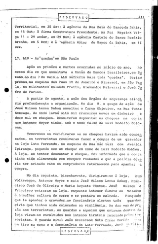 Territorial, em 25 Set; a agência da Rua Bela do I3ancoda Bahia,
15 Out;
~
firma Construtora Presidente, Rua Mayrink Vei-em a na
ga 11 29 andar, em'29 Nov; a agência Castelo do Banco Bordalo
Brenha, 5 Dez;
~
"agência Mé;icr do Banco da Ba,hia, 16em e a em
I
Dez. 1
Após as prisões e mortes ocorridas no início do ano, no
mesmo dia em que assaltava a União de Bancos Brüsileiros,em Su
zano ,no dia 7 de maio,a ALN sofreria mais três lI(lUedas11 • Seriar.
presos,na esquina das ruas 19 de Janeiro e Mirassol, em são Pau
lo, os militantes Rolando Fratti, Alexandre Malavazzi e José Jo
fre de Farias.
A partir de agosto, a açao dos órgãos de segurança atingi
ria profundamente a organização. No dia 8, o grupo de ação de
jos6 Wilson Lessa Sabag.assaltou o.Curso Objetivo, na Rua Tomaz
Gonzaga, de onde levou oito mil cruzeiros novos em dinheiro e
'doze mil em cheq~es. Resolveram depositar os cheques na conta
que Antenor Meyer tinha, sob o nome falso de Luiz Rodolfo Gold-
mano
343
--
nVAUO
•• ti _
17. ALN - As quedas em Sao Paulo
Temerosos em verificarem se os cheques havia~ sido compe~
sados, os terroristas resblveram fazer a compra de um gravador
na loja Lutz Ferrando, na esquina da Rua são Luiz com Avenida, .
Ipiranga, pagando com um cheque em nome de Luiz Rodolfo Gold~~~.
A loja, ao tentar descontar o cheque, foi informada que a conta
tinha sido alimentada com 'cheques roubados e que a polícia dev~
ria ser avisada caso os compradores retornassem para apanhar a
compra~
No dia seguinte, bisonham8nte, dirigiram-se à loja, num
Volkswagen, Antenor Meyer e mais José Ii150nLessa Sabag, Frnn-
cisco José de Oliveira e Maria Augusta Thomnz. José Wilson e
Francisco entraram na loja, enquanto Antcnor ficava ao volante
e a mulher saltava do carro e se postava na calçada. Fingindo
que ia apanllar o gravador,um füncionãrio alertou tr6s guardns
çivis que tinhnnl sido colocados na vigilância. Ao dar voz (.h,~Pl-i.
são aos terroristas, os guardas e aqueles que estavam dentro dd
loja viram-se envolvidos· num inten90 tirot.eio inici.:ltlopel():.ItT
roristils. O gUilrda civiJ..João S7.elacsok Net.o ficou feLi cl( I ('i ';;1
um til:"On.:lCOX.:1. e o fllncion:riod.:l.J..ut:7.'Fcrranc1o,JOl:t.,~ (:"1 ~:li'J
L _~{ r: :;_~ ~~~~~.~'~;,~~~'.!:---
-----------1 fi E S t:
 