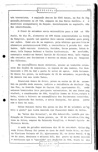 o final de setembro seria melancólico para a ALN em são
Celso Antunes Horta foi preso no dia 29 de setembro ao 'to
brir o ponto" que tinha marcado com Francisco Gomes d.:SilveJ..
No "Solar dos Brizolas", em são Sebastião, também por in-
dicação de Francisco, foreJ.ffipresos, em 30 de sctumhro,llda Mar
tins da SilveJ.,esposa do falecido Virgílio, e Manoel Cytilo de
Oliveira Netto.
3t15
di<1
junt.o
da lLN. 11nc1<1noc confessou que o
A onda. de prisões continuou dia 30 de setL'ml.n"o.C:lrlosEdu
ardo Pires Fleury foi preso na casa de Jos5 Paulo Reis, na Pra-
ça F10riuno Peixoto n9 12, apartamento 32, em S~11tO Amaro. O do
no da C.:lsa,dentista. e ofici.al R/2, foi PEUf;O nu mesma oC.:1~;ião
Francisco Gomes da Silva, preso na noite de 28 de setem-
bro na pensão onde morava, indicou a residência de Ant6nio' Car
los Fon, na Avenida Duque de Caxias 312, apartamento 23, onde
estavam homizia.dos dois perigosos terroristas. De UTTl.:l forma pr.~
visivel, o coordenador do GTA, Virgíl~o Gomes da Silva, reagiu a
bala, vindo a falecer em conseq~Encia dos ferimentos recct)j.dos.
Maria Aparecida dos Santos, a outra foragida, foi presa
com o dono da casa.
Paulo. No dia 24, elementos do GT7 foram surpreendidos na Alame
da Campi.nas, quando iam apanhar dois carros roubados para prati
car açôes. Como era de se esperilr, pela mística que envnlviu os
elementos pertencentes ao qrup?, a resistência à prisão foi vio-
lenta. Após cerrado tiroteio, feridos, foram presos, Takao A-
mano, Luis Fogaça Balboni e Carlos Liclltsztejn. Na confusão,
conseguiu evadir-se Manoel Cyrilo de Olj.veira Neto. Luis Fogaça
nao resistiu aos ferimentos e morreu na mesma data no Hospital
das Clinicas.
tro terrorista. A explosão deu-se às 0545 horas, na Rua ua Con
solação, defronte ~o n9 758.,esqu"ina da ,Rua Maria Antônia, e o
desditoso acompanhante de.Nagamii, desintegrado na explos5o, nao
..foi identificado.
,,- .Em consequencla desse encontro, graças ~o trabalho inten-
sivo dos órgãos de segurança, no espaço de uma semana, foi des-
baratado o GTA da ALN e parte do setor de apoio. João Katsono-
bu Amano foi preso, na'méldrugada.de 25 de setembro, na pc~nsaoo~
'de morava com seu irmão TakélO.
11 ap.;l~eHio11 era dcpó~;j.to
.---'---'- .. - - -- .. I
---------------I ..~..I~_~. :~:. ~ .. : ll.<~.;---------.------.-
_------------~l ES( i{ V fi. L O
--_._-~-----_._-_..._---.---~.._-~_.-._-----...--.
 