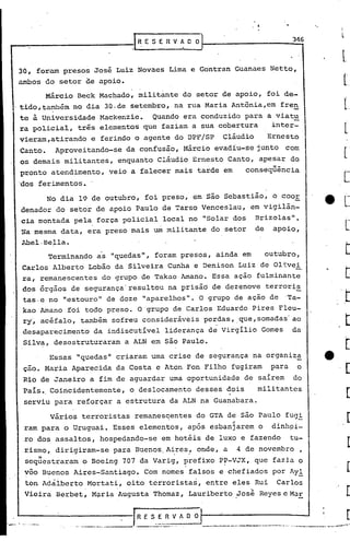 346
30, foram presos José Luiz Novaes Lima e Gontran Guanaes Netto,
ambos do setor de apoio.
Márcio Beck Machado, militante do setor de apoio, foi de-
tido,também no dia 30.de setembro, na rua Maria Antõnia,em fren
. -
te à Universidade Mackenzie. Quando era conduzido para a viat~
ra policial, três elementos que faziam a sua cobertura inter-
vieram,atirando e ferindo o agente do DPF/SP cláudio Ernesto
Canto. Aproveitando-se da confus~o, Márcio evad{u-se junto com
os demais militantes, enquanto Cláudio Ernesto Canto, apesar do
pronto atendimento, veio a falecer mais tarde em conseqüência
'dos ferimentos.
No dia 19 de outubro, foi preso, em são Sebastião, o cooE
denador do setor de apoio Paulo de Tarso Venceslau, em vigilân-
cia montada pela força policial local no "Solar dos Brizolas".
'Namesma data, era preso mais um militante do setor de apoio,
Abel·Bella.
Terminando as "quedas", foram presos, ainda em outubro,
Carlos Alberto Lobão da Silveira Cunha e Denison Luiz de Olivei-.
ra, remanescentes do grupo de Takao Amano. Essa ação fulminante
dos órgãos de segurança' resultou na prisão de dezenove terroris
tas.e no "estouro" de doze "aparelhos". O grupo de ação de 'Ta-
kao Amano foi todo preso. O'grupo de Carlos Eduardo Pires Fleu-
ry',acéfalo, também sofreu consideráveis perdas, que, somadas' ao
desaparecimento da indiscutível liderança de virgílio Gomes da
Silv~, desestruturaram a ALN em são Paulo.
Essas "quedas" criaram urnacrise de segurança na organiza
cão. Maria Aparecida da Costa e Aton Fon Filho fugiram para o
Rio de Janeiro a fim de aguardar uma oportunidade de saírem do
País •.Coincidentemente, o deslocamento desses dois militantes
serviu para reforçar a estrutura da ALN na Guanabara.
Vários terroristas remanes~entes do GTA de são Paulo fug!
I ,
ram para o Uruguai. Esses elementios, após esbanjarem o dinhei-
ro dos assaltos, hospedando-se em hotéis de luxo e fazendo tu-
r.ismo,.dirigiram-se para Buenos. Aires, on<1e, a 4 de novembro
" . .
sequestraram o Boeing 707 da Varig, prefixo P?-VJX, que fazia o
võo Buenos Aires-Santiago. Com nomes falsos e chefiados por Ay!
ton Adálberto Mortati, oito terroristas, entre eles Rui Carlos
. .
Vieira Berbet, Mv.riaAugusta Thomaz, Lauribcrto Jose Reyes c Ma!:
IR E S. E R V A O O I . : [.~., - -.-.---- .. ~---_._-,., ,.'... _._----,-_ •..~....--.__._.- , -----------..... -.,...--..-.
 