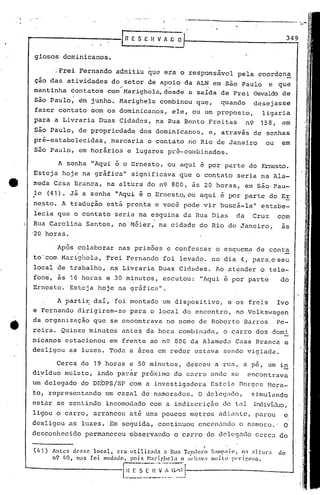 giosos dominicanos.
Após colaborar nas prisões e confessar o esguem~ de cont~
to'com Marighela, Frei Fernando foi levado. no dia 4, para.oseu
local de trabalho, na Livraria Duas Cidades. Ao atender o tele-
fone, às 16 horas e 30 minutos, escutou: "Aqui é por parte do
Ernesto. Esteja hoje na gréÍfica".
349
c10Antes dC'f.sC local, era Itiliz;lda a Rua TC(hloro S.1tnp;do, 1101 :!1tu!::!
nÇl 110, nl;lS f 01 mudndo. pois ~bril'.hcla o ;;ch:lVa IllllÍlll PI't"Íl'.o:;o •
.--._-,.,- ..-,---'
-l~~_:._~_~_:"~~~~.J'-----------
(41)
,Frei Fernando admitiu que era o rcspons5vcl pela coorden~
çao das atividades do setor de apoio da ALN em são Paulo e que
.' ~~ .
mantinha éontatos com Harighcla,desde a saída de Frei Osvaldo de
são Paulo; em junho. Marighela combinou que, quando desejasse
fazer contato Gom os dominicanos, ele, ou um preposto, ligaria
para a Livraria Duas 'Cidades, na Rua Bento Freitas n9 158, em
são Paulo, de propriedade dos dominicanos, e, através de senhas
pré-estabelecidas, marcaria o contato rioRio de Janeiro ou em
s50 Paulo, em horãrios e lug~res pré-combinados.
A partir dai, foi montado um 'dispositivo, e os freis Ivo. .
e Fernando dirigiram-se para o local do encontro, no Volkswagen
da organização que se encontrava no nome de Roberto Barros Pe-
reira. Quinze minutos antes da hora combinada, o carro dos domi
nicanos estacionou em frente ao n9 80G da Alameda Casa Branca e
desl~gou as luzes. Toda a área em redor estava sendo vigiada.
- '
Cerca de 19 horas e 50 minutos, desceu a rua, a pe, um i~
diyiduo mulato, indo par~r prõximo do carro onde se encontrava
um delegado do DEOPS!SP com a investigadora Estelél norgcs ~Iora-
~o, representando um casal de namorados. O delegado, simulando
estar se sentindo incomodado com a indiscriçEio do till individuo,
ligou o carro, arrancou até uns poucos metros adiilllte,parou e
desligou .as luzes. Em seguida, continuou enccn.:lndoo n.:lnloro.'O
desconhecido permaneceu obser~ando o carro do dclcg.:ldoCerca de
A senha 11 Aqui é o Ernesto, ou aqui é por parte do Ernesto.
Esteja hoje na gráfica 11 significava que o contato seria na Ala-
meda Casa Branca, na altura do n9 800, às 20 horas, em são Pau-
~o (41). Já a senha IIAquié o Erncst~ou aqui e por parte do EE
ne,sto. A tradução está pronta e voce pode vir buscá-Iall
estabe-
lecia que o contato seria na ~s9uina da Rua Dias da Cruz com
Rua Carolina Santos, no'Méier, na cidade do Rio de Janeiro, as
'20 horas.
 