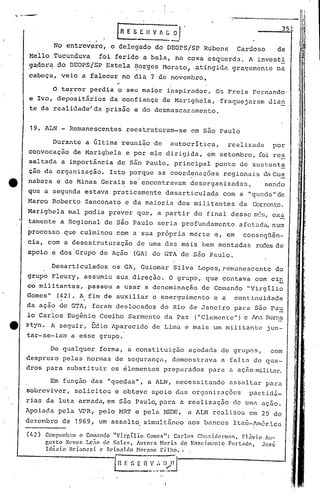 No entrevero, o delegado do DEOPS/SP Rubens Cardoso de
Meilo ,Tucunduva foi ferido a bala, na coxa ~squerda. A invest!
gador~ do DEOPS!SP Estela ~or'ges t10r.uto,p,tin,gida.gra~emente na
cabeça, veio a falecer no dia 7 de novembro~
~., •••••.•"I~~
. IR E S E Il V A ~ ~J 351
o te~ror perdia o seu maior inspirador. O~ Freis Fernando
e Ivo, deposit~rios da confiança de Marighela, fraquejaram dian
te da realidade~da prisão e do desmascaramento.
19. ALN - Remanescentes reestruturam-se em são Paulo
Durante a Gltima reunião de autocritica, realizada por
convocação de Marighela e por ele di.rigi.da,em setembro, foi res
saltada a importância de são Paulo, principal ponto de sustcnt~
ção da organização. Isto porque as coordenações regionaj.s daGua
tt nabara e de Minas Gerais se'encontravam desorganizadas, sendo
que a segunda estava praticamente desarticulada com a "quoc1a"de
Marco Roberto Zanconato e da maioria dos militantes da Corr.ente.
Marighela mal podia prever que, ,a partir do final desse m6~, ex~
tamente a Regional de são Paulo seria profundamente afetad~ num
processo que culminou com a sua própria morte e, em conseqüên-
cia, com a desestruturação de uma das mais bem montadas redesde
apoio e dos 'Grupo de Ação (GA) do GTA de s50 Paulo.
Desarticulados os GA, Guiomar Silva Lopes,r.emunescente do
grupo Fleury, assumiu sua,direçã6. O grupo, ~ue contava com ciri
co militantes, passou a usar a denominação de Comando "Virgílio
Gomes" (42). A fim de auxiliar o soerguimento e a continuidade, ,
da ação do GTA, foram deslocados do Rio de Janeiro para são Pa~
lo Carlos Eugênio Coelho Sarmento da Paz ("Clemente") e !na Burns
e ztyn. A seguir, Édio ,'parecidode Lima e mais um militant('~jun-
tar-se-iam a esse grupo.
De qualquer forma, a constituição açodada de grupos, com
desprezo pelas normas de segurança, demonstrava a fal.tade qUa-
dros para substituir os élcmentos preparados para a açãornilita~
Em fl.mçãodas "queda.s", a ALN, necessitando assaltar para
sobreviver, solicitou e obteve apoio das organizações partidá-
rias da luta armada, em são Paulo,para a realização de umo uçao.
Apoiada pela VPR, pelo HR1' e pela REDE, a ALN realizou em 29 de
dezembro de 1969, um assalto simultãneo nos bancos ItaG-Am6r.ica
(/12) Compunll.1nl o Comando "Vi.rr,í.lio Gome!>": Carlos Chn;t i denll,1n , FJ.ivio,iu-
gusto Xt'VCf, J.c~o d0. S.1lcs, !urOl'a N"ri.1 do N:~sc:ilOenlo l:-lIrtado. .José
Idézi.o Briancz i c Rt'innl do ~Ior:no F ilho. ,
(Il E :. (~~I~:~.~~
'/
!
 