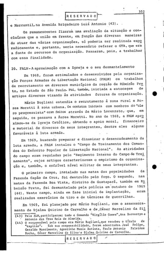 352
.I~ E S E R V A O~.
e Mercantil, na Avenida Brigadeiro Luiz Antonio (43).
Os remanescentes fizeram uma avaliação da situação e con-
cluíram que a união em frente, e~ ~unção ~as diversas maneiras
de atuar das várias organizações, só pod~ria ser realizada esp~
radicamente e, portanto, seria necessário refazer o GTA, que era
a fonte ·de recursos da organização. Passaram, pois, a trabalhar
com essa finalidade.
20. FALN- A aproximução com a Igreja e o seu desmantelamento
Em 1968, foram estimulados e desenvolvidos pela organiza-
ção Forças Armadas de Libertação Nacional (FALN) os trabalhos
de recrutamento em diversos municípios da região de Ribeirão Pre
to, no Estado de são Paulo. Foi, também, iniciada a estocagem de
artigos diversos visando às atividades futuras da organização.
Mário Bugliani estendia o recrutamento à zona rural e Au-
rea Moretti à zona urbana. Os contatosiniciais com membros do "ele
ro progressista" eram feitos através de Mário Lorenzato,' que, em
seguida, os passava a Âurea Moretti. No ano de 1968, a FALN apr~
ximou-se da Igreja Católica, obtendo o apoio moral, financeiro
e material de diversos de seus integrantes, dentre eles alguns'
favoráveis a luta armad~ •
.Em 1969, buscando preparar .e dinamizar o desencadeamento da
luta armada, a FALN instalou o "Campo de Treinamento dos Coman-
dos do Exército Popular de Libertação Nacional". As atividades
do campo eram reguladas pelo "Regimento Inte'rno do Campo de Trei
namento", cujos artigos caracterizavam o empirismo da organiza-
çao e, também, o sofrível nível militar de seus integrantes.
o primeiro campo, instalado riasmatas das pr9ximidades da
Fazenda Capão da Cruz, foi destruído pelo fogo. O segundo, nas
'matas da Fazenda Boa Vista, distrito de Guatapará, também em Ri
beirão Preto, foi desmantelado pela polícia em"outubro de 1969
(44). Neste campo, ainda em fase inicial de implantação, eram
realizados exercícios de tiro e de técnicas de guerrilhas.
Em 1969, foi planejado por Mário Bugliani, com o assessora-
mento de Djalma Quirino de Ca~valho e de~César Marcelinoda Sil
(43) Pela ALN, participar.:lm:todo o Comando "Virgil io Gomes" ,Ana Burnsztyn e
Antonio dos Tres Reis de Almeida. '.
(44) O responsável pelo c.:lmpoera Mário Bugliani~que recebeu o titulo de
"capitão". Sob sua respons.:lbilidadc,foram adestr.:ldos.José Felipe,
Geraldo Nascimento'- Agostinho M*niz Batista, Paulo Intonio Palciros
Rocha, C~s.:lrM.:lrcelinodn Silvnlc Djnlma Quirino de 'Carvalho.
l~E, S E n V A O 0'1 ./
'--'------"-: --'--' - --.--.- --..-----
 