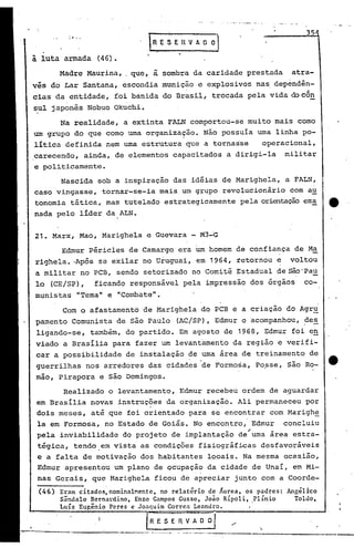 21. Marx, ,Mao, Marighela e Guevara - M3"':G
Madre Maurina, . que, ã sombra da caridade prestada atra-
vés do Lar Santana, escondia munição e explosivos nas dependên-
cias da entidade, foi banida do Brasil, trocada pela vida docôn
sul japonês Nobuo Okuchi.
Edrnur Péricles de Camargo era um homem de confiança de Ma
righela •.Após se exilar no Uruguai, em 1964, retornou e voltou
a militar no PCB, sendo setorizado no Comitê Estadual de são'Pau
lo (CE/SP), ficando responsável pela i~pressão dos órgãos co-
m.1.nistas"Tema" e "Combate".
35
Angélico
Toldo,
'.
IRI;~EnVAD OJ
.....
.-.' --..--- - .---- ----------..--,--- ---------,---....-
Eram citados,nominalMente, no relatório de Áurea, os padres:
Sândalo BcrnaLdino, Enzo Campos Gusso, João Ripoli, Plinio
Luís Eu~ênio Peres e Joaquim Corrca Leandro. '
fRESER~~r /
(46)
Com o afastamento de Marighela do PCB e a criação do Agr~
pamento Comunista de são Paulo (AC/SP), Edmur o acompanhou, des, -
ligando-se, também, do partido. Em agosto de 1968, Edmur foi e,!!
viado a Brasília para fazer um levantamento da região e verifi-
car a possibilidade de instalação de uma área de treinamento de
guerrilhas nos arredores das cidades de Formosa, Po?se, são Ro- tt·
mao, Pirapora e são Domingos.
Realizado o levantamento, Edrnur recebeu ordem de a9uardar
em Brasília novas instruções da organização. Ali permaneceu por. .
dois meses, até ,que foi orientado para se encontrar com Marigh~
la em Formosa, no Estado de Goiás. No encontro, Edmur concluiu
pela inviabilidade do projeto de implantação de'uma área estra-
tégica, tendo.em vista as condições fisiográfi~as desfavoráveis
e a falta de motivação dos habitantes locais. Na mesma oca~ião,
Edmur apresentou um plano de ocupação da cidade de Unai, em Mi-
nas Gerais, que Marighela ficou de apreciar junto com a Coorde-
Na realidade, a extinta FALN comportou-se muito mais como
um grupo do que como uma organização. Não possuía uma linha po-
lítica definida nem uma estrutura que a tornasse operacional,
carecendo, ainda, de elementos capacitados a dirigi-la militar
e politicamente.
Nascida sob a inspiração das idéias de Marighela, a FALN,
caso vingasse, tornar-se-ia mais um grupo revolucionário com au
tonomia tática, mas tutelado estrategicamente pela orientaçãoema tt
nada pelo líder da ALN.
ã luta armada (46).
 
