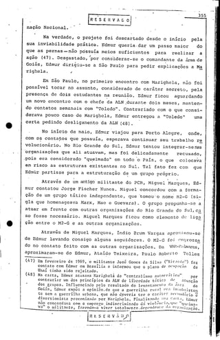 ,
, j
I
I
~~.
li
I:
I
li
355
Em são Paulo, no primeiro encontro com Marighela, nua foi
possível tocar no assunto, considerado de caráter secreto, pela
presença de dois estudantes na reunifio. Edmur ficou aguardando
um novo encontro cQm o chefe da ALN ,durante dois meses, manten-
do contatos semanais com "Toledo". Contrariado com o que consi-
derava pouco caso·de Marigbela, Edmur entregou a "Toledo" uma
carta pedindo desligamento da ALN (48).
Na verdade, o projeto foi descartado desde o início pela
sua inviabilidade prática. ~dmur queria.dar um passo maior do
que ~s pe.Fnas- não possuía meios suficientes para realizar a
ação (47). Desgastado, "por cons'iderar-se o comandante da áreade
Goiás, Edmur dirigiu-se a são Paulo para pedir explicações a Ma
naçao Nacional.
righela.
. ,
Através de um antigó militante do PCB, Miguel Marques, Ed-
mur contatou Jorge Fischer Nunes. Miguel concordou com a forma-
çao de um grupo t.ático independente, que 'tomou'o nome r-I2-G(si:-
gla que homenageava Marx, Mao e Guevara). O ~rupo propunha-se a
atuar em frente com outras organizações do Rio Grande do SLll,c~
so fosse necessário. Miguil Marques ficou como elemento dclig~
çao entre o M2-G e as ou~rus organizações.
Através de Miguel Marques, índio Brum Vargas aproximou-se
de Edmur levando consigo alguns seguidores. O M2-G foj eJ)0rossa
do no contato feito com as outras organizações. Du VlE-lIlJl1ares,'
aproximaram-se de Edmur, Ataíde Teixeira, Paulo Roberto Telles
(47) Em fevereiro de 1969, o militante José Gomes da Silv.1 ("Ric:1l'd~") fez
contato com Edmur em Br<lsília e informou que o plaoo de' OCllP:!(::lO de
Unai tinha sido rCJ'eitado.. .
J • 1f
(48) Na c.:lrta, Edmur acusava Narighcl<;l de "centralismo élutocr:lI1co. por
contrnriar um dos princípios da ÀLN de liberdade tiitic.1 dI'. atu.1ção
dos grupos. Influenci:ulo pelo resultado do levant,I111CIllO (1:1, :1l'l',1 de
.Goi5~, Edmur expôs n opinião. de que a guerrilha rUI';l ~ ('r:l 111:;lIb~~iste~
te sem n gucrrilh: urhanil~ que n~o d.cvcria ter o caraU'r :;l'I'llldarlo e
divcrs ioni.r. ta prcconlz.1do por Narip,hel. •• Fin,11 i7.:1nd~ ~;I,I,J CI rt ,. Edmur
- , • " .1" 1 'lll' 1 'I q Il' li ( •
nao concortl:1.va com o cmpl'(,r,o lndlr.crlllllo:do uil V10 I ',' Illl'l.m,1-
vali o militantc, [: •.•.('odo-o 'vivl'r tot:llIllL'ncc.cl('IH'nd('llll' (: Ol')',:llli::ilÇão.
(!~f: S_: "u V.,:~:l:;~J.
No início de maio, Edmur viajou para Porto Alegre, onde,
cbm' o? conta~os que possuía, esperava continuar seu trabalho re
volucionário. No Rio Grande do SUl,.Edmur tentou integrur-senas
'organizações que ali atuavam, mas foi delicadamente recusado,
,pois eru considerado "qu.eimado" em todo 'o País, o que colocava
em risco as estruturas existentes no Sul. Tal fato fez com que
Edmur partisse para a estruturação de um grupo próprio.
I
.l
J
f,.
1
1
1
 