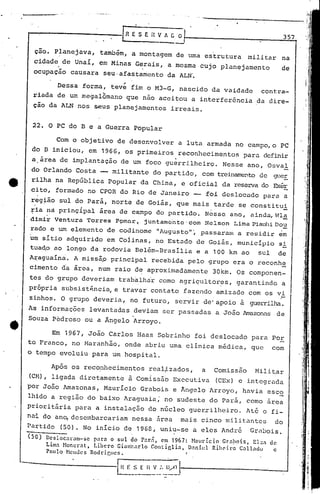 22. O PC do B e a Guerra Popular
Em 1967, João Carlos Haas Sobrinho foi deslocado para Por
to Franco, no ~1aranhão, onde abriu uma clínica médica, que com
o tempo evoluiu para um hospital.
ção. Planejava, também, a montagem de uma estrutura militar na
cidade de Unaí, em Minas Gerais, a mesma cujo planejamento de
' .
ocupação causara seu·afastamento da ALN~
357[R E S E íl V fi C O·
--
..
Dessa forma, teve fim o M3-G, nascido da vaidade contra-
riada de um megalomano que não aceitou a interferência da dire-
ção da ALN nos seus planejamentos irreais.
Com o objetivo de desenvolver a luta armada no campo, o PC
do B iniciou, em 1966, os primeiros reconhecimentos para definir
.a.ãrea de implantação de um foco guerrilheiro. Nesse ano, Osval
do Orlando Costa - militante do partido, com trei.namentode gueE.
rilha na República Popular da China, e oficial da reservado Exér
cito, formado no CPOR do Rio de Janeiro -- foi deslocado par~ a
reg~ão sul do Pará, norte de Goiás, que mais tarde se constitui
ria na prinç!pal ãrea de campo do partido. N~sse ano, ainda,Wla
. , -dimir Ventura Torres PÇlmar" juntamc'nte'dom Nelson Lima PiauhiDo~
rado e um elemento de codinome "Augusto"', passarmn a residir em
um sítio adquirido em Coiinas, no Estado de Goiãs, município si
tua~o ao longo da rodovia Belém-Brasília e a 100 km ao sul de
Araguaína. A missãp principal recebida pelo grupo era o reconhe
cimento dOaárea, num raio de::aproximadamente 30km. Os componen-
tes do grupo deveriam trab~lhir como agriçultor~s, garantindo a
pr6~ria subsist~ncia, e travar contato fazendo amizade com os vi
zinhos. O grupo deveria, no futuro, servir de"apoio à guerr.ilha.
As informações levantadas deviam ser passadas a João Amazonas de
Souza Pédroso ou a Ângelo Arroyo.
Ap6s os reco~hecimentos real~zados, a Comissão Militar
• I
(CN), ligada diretamente à Comissão Executiva (CEx) e integrada
por João Amazonas, !-1aurícioGrabois e 1ngelo Arroyo, havia esco
lh1do a região do baixo Araguai~; no sudeste do Parã, como area
prioritária para a instalação do núcleo guerrilheiro. Atq o fi-
nai do an~ desembarcariam nessa 5rea mais cinco militantes do
,Partido (50). No início de 19G8, uniu-se a eles André GrõDois.
(50) Dcsloc:tl";Jm-scpar:t o sul do Pnr:i, em 1967: Naul"lcio Gr:t!wis, EL::l de
Limn Noncr:tt, Libero Gin~carlo Gonticli:t, Dnniel Rih0iro C:tllndo c
Plulo Hcnucs Rodrigues. (
El ':...~_E":1~_::'.~V~_t---------- --J
-' '
 