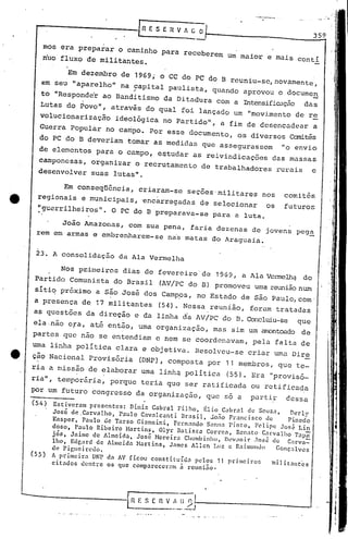I"
23. A consolidação da Ala Vermelha
359
..----- " .
.
[nESERVfCO
--
(54) Estiveram presentes: Diniz Cabral Filho, flio Cabral de Souza, Derly
José de.Carvalho, Paulo Cavalcanti llrasil, Jo[io Francisco dú Pinedo
Knsper, Paulo dc Tarso Giannini, Fcrnando Sanna Pinto, F01ipe Jos~ Lin
doso, Paulo Ribeiro Nartins, Olyr llatist.:tCorrca, Renato Carvnlho Tapã
jós, Jaimc de Almeida, José Horcira Chllmbinho, Dl!V~mir .10$05 <.lc C.1rvn=-
lho, Edg~lrd dc Allllcidn:-Iartins, JélnlCSAllcn Luz c RailllunJo Gonç.:tlvcs
de Figuciredo.
(55) A primcira DNP dn AV ficou constilllí<.lapc los 11 primciros milit.:tnt~s
. , -citados dentrc os que comparcccram a rCUnl.:lO.
Em conseqüência, criaram-se seções-militares nos comitês
regionais e municipais, 'encarregadas de selecionar os futuros
~guerrilheiros". O PC do B preparava-se para a luta.
João Amazonas, co~ sua pena, faria dezenas de jovens peg~
rem em armas e embrenharem-se na~ matas do Araguaia.
Em dezembro de 1969; o CC do PC do B reuniu-se, novamente,
em seu "aparelho" na 9apital paulista, quando aprovou o docume~
to "Responde'r ao Banditismo da Di tadura com a Intensificação das
Lutas do Povo", através do qual foi lançado um "movi.mento de r~
volucionarizaçfro ideológica no Partido", a fim de desencadear a
Guerra Popular no campo. Por esse documento, os diversos Canitês
do PC'do B deveriam tornar as medidas que assegurassem "o envio
de elementos para o campo, e$tudar as reivindicações das massas
camponesas, organizar o recrutamento de trabalhadores rurais e
desenvolver suas lutas".
mos era preparar o caminho para receberem um maior e mais Contí
nuo fluxo de militantes.
Nos pr.imeirC'lsdias de fevereiro'de 1969, a Ala Verme1hq. do
Partido Comunista do Brasil (AV/PC do B) promoveu uma reunião num
sitiq próximo a são José dos Camp~s, no Estado de são Paulo,com-
a presença de 17 militantes (54). Nessa reunião, forum tratadas
as questões da direção e da linha d'a AV/PC do B. Concluiu-se que
ela -não eFa, at.é então, uma organização, mas sim um amc>ntoodo de
partes que não se entendiam c nem se coordenavam, pela falta de
uma linha pOlitica clara e objetiva. Resolveu-se criar uma Dire
• cao Nacional Provisória (DNP), composta por 11 membros, que te-
ria a missão de elaborar uma linhq política (55). Era "provisó_
ria", temporãria, porque teria qud ser ratificada ou retificada
por um futuro congresso da organização, que só a parti! dessa
 