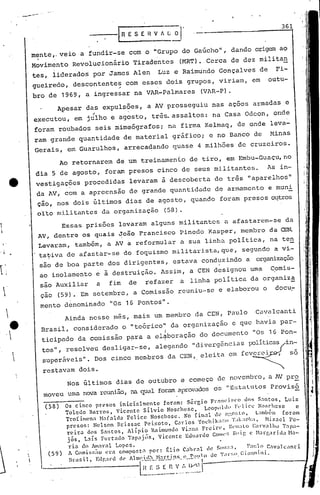 me:nte,oveio a fundir-se com o "Grupo do Gaúcho", dando origem ao
Movimento Revolucionário Tiradentes (MRT). Cerca de dez militan
tes, liderados por James Alen Luz e Raimundo Gonçalves de Fi-
gueiredo, descontentes com esses dois grupos, viriam, em outu-
o- .
bro de 1969, a ingressar na VAR-Palmares (VAR-P).
Apesar das expulsões, a AV prosseguiu nas açocs armadas e
" .executou, em julho e agosto, tr~~assaltos: na Casa Odcon, onde
foram roubados seis mimeógrafos; na firma Kelmaq, de onde leva-
ram grande quant.idade de material gráfico; e no Banco de !-tinas
Gerais, em Guarulhos, arrecadando quase 4 milhões de cruzeiros.
361
----IRESEHV/L ar
Essas prisões levaram alguns militantes a afastarem-se da
AV, dentre os quais ~oão Francisco Pinc~o Kasper, membro da (EN.
Levaram, também, a AV a reformular a sua linha política, na ten
tabiva de afastar-se do foquismo militarista, que, segundo a vi-
são de boa parte dos dirigentes, estava conduzindo a organização
ao isolamento e ã destruição. Assim, a CEN designou uma Comis-
sao Auxiliar a fim de refazer a linha política da organiz~
çao (59). Em setembro, a Comissão reuniu-se e elaborou o docu~
mento denominado "0S 16 PontoS".
Ainda nesse m~s, mais um membro da CEN, Paulo Cavalcanti
Brasil, considerado o "tc6rico" da organização c que havia par-
I
ticipa.do da comissão para a el'jiboraçãodo documento "Os 16 Pon-
tos", ,resolveu desligar-se, alegando "diVe~gências l~lit~cas in~
superaveis". Dos cinco membros da CEN,. elcJ.ta em fevercl , 50
restavam dois.
Ao retornarem de um treinamento de tiro, em Embu-Guaçu,no
dia 5 de agosto, foram presos cinco de seus militantes. As in-
vestigações procedidas levaram à descober·ta de tr~s "aparelhos"
da AV, com a apreensão de grande quantidade de armamento e muni
çao, nos dois últimos dias de agosto, quando foram presos o~tros
olto militantes da organização (58).
i


e. 

. 1

i
(58)
(59)
iI
II
I
i
J
Nos últimos dias de outubro e começo de novembro, a AV pro
moveu uma nova reunião,na qu;:,ü foramaprovados os "Estat.utos pr.ovis6
Os cinco pr~sos inict31mcnte fotam: S~rgio Frnnci~co dos Snntos, Luiz
Tolcuo Barros, vicente Sílvio N05chesc, Lcopl)llh, Fvl ice No~('hcsc c
Troíimcn:l H.:1I:o.1da Fclicc Noschc5C. No rin:!l de a;',o:;lO, Lamuc.l1 fot"nm
prcsoS: Ncl!ion Briss3c Peü:oto, Carlos 'ot:hika:
o
.1l
'r.lk:lo,a, Hiz.1cl Pc-
reira dos Snntos, /lípio Raimundo Vi:ma Frcin~, RCU:o'lOCalovallw Tnp~l-
jós, L:lís Furt:Ho Tílpajús, vicente Eduardo GOtlll'~;ROll.~ c Haq~arida 1-1:)-
ria do Am.1l';ll Lopcs.
A C()mi~~~;lOl~ra compost.1 por.: f:lio C~)}".11 le SlllI:'.:, 1';1:1.-) C:v3Jt:anti
lr:l5il Edr.al"u de /lnll'i(l~ H:1nin~ I~ P:.".l.'O de T:II":;O Cianuini,, .0 o •. _- •• -." . .0' .--- . I
---------------l.~!~2-~~~-.:.'..~~~.i.
 