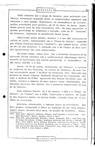 -------------- 0
Debilitado pelas quedas, Devanir e o seu GEO iniciaran~no
inicio de julho, conversações com o "Grupo do GaGcho" , liderado
por Plínio Petcrsen Pereira ("Gaúcho") , que também havia sai.do
da AV,~no ano anterior. A intenção era a de fundir os dois gru-
pos ~estruturar ~ma n~va organização.
363[R E S E H V A ü O
Tudo indicava que o grupo de Devanir, pela extremada vio-
lência, alcançaria projeção entre as organizações canunistasque, ,
adotavam a luta armada. Entretanto, em conseqüência de investi-
gações procedidas pelfr'policia, em 26 de maio, em Santo Amaro,
foram presos oito de seus militantes (62). Em seus aparelhos, a
grande quantidade de armamento e munição, além de 91 "bananas"
"de dinamite, atestavam os propósitos desse grupo.
Ao mesmo tempo, James Alen Luz e Raimundo Gonçalves cc Fi
gueircclo faziam contatos com a 'recém-surgida VAR.-Palmares(Vl-J~-P),
a~rav6s de mili~antes quc haviam pertencido a Dissidéncj,a de
são Pàulo (DI/SP) e à VPR.
Assim, em 23 de julho, exccutaram, em "frente", o assalto
ao Bradcsco da Rua Turia~su, no bairro de Perdizes, de onde fo-
ram arrecadados quase 7 milhões de cruzeiros (63). Essa a;50 t.er
minaria de forma trãgica: Raimundo Gonçalves de Figueiredo ba-' , ,
leou o soldDdo da TPESP Apa~ccido dos Santos Oliv~ira, que, ji
caido, recebeu o impacto ~eom~is quatro tiros, desfechados por
Dómingos Quintino dos Santos. Foi o primeiro a&sassinato do gr~
po de Devanir.
Duas semanas depois, em 8 q.eagosto, o GEO e o "Grupo do
!
Gaúcho" o,em "frente" com a REDE, assaltaram a agênc ia da J.,tght
da Rua Siqueira Bueno, no bairro Belém, levando cerca de 15 mi-
lhões de cruzeiros.
,.
[,
,li
[,I
:1,
! I
I
I' 1
; í
,',' j'
;,
I,
i, i
1
1
j
l
i
Avultava, entretanto, o impasse entre os militantes dos
dois grupos: integração ã VAR-P ou formação de umn nova organi-
zação? Assim, durante dois'dia~, em meados de setembro, reuni-
(62) Eram eles: Adcrva1, Genésio, Sérgio, Josê Anselmo c qll:1tro elos 11 ir-
maos Nctra1h.:l" - Dcr1y, Daniel, Jairo e JoC'1.
(63) Pelo GEO, participaram: Devanir, Jnmns, Raimundo, NC'y c Jos6 Couto.Pe
lo Grupo do Gaúcho: P1i:niot Dornfngos Quintino dos S~I)lOS c Ch;wlJky Ab
bara. Pela VAR-P: Ch.:lcl Charlcs Sdlrcicr, l{oberto d;l:; Ch;q'o;lS c Si1vã
e Carl11('l }Iontciro d,)$ S:mtos Jélc(Jinini, qlle se :1p"V<WOllI.' fup,iu. Llln-
bém participou EJu:lruo Leite ("B.:lCllri"), que, lor,o dl'poi~;, n;jo :lceita
ria a VAR-P e iria formar a RE,DE.
'i
I
~··I
H E $ E n V :. Iyl) ,-------------.---J_____ •• _ "o _.J
 